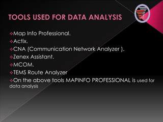 Map Info Professional.
Actix.
CNA (Communication Network Analyzer ).
Zenex Assistant.
MCOM.
TEMS Route Analyzer
On the above tools MAPINFO PROFESSIONAL is used for
data analysis
 