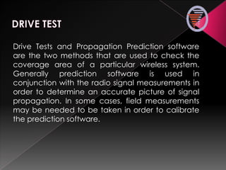Drive Tests and Propagation Prediction software
are the two methods that are used to check the
coverage area of a particular wireless system.
Generally prediction software is used in
conjunction with the radio signal measurements in
order to determine an accurate picture of signal
propagation. In some cases, field measurements
may be needed to be taken in order to calibrate
the prediction software.
 