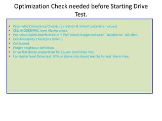 Optimization Check needed before Starting Drive
Test.
• Parameter Consistency Check(site creation & default parameter values)
• CELL/NODEB/RNC level Alarms check.
• Prx noise(Uplink Interference or RTWP check) Ranges between -102dbm to -105 dbm.
• Cell Availability Check(Site Down ).
• Cell barred.
• Proper neighbour definition.
• Drive Test Route preparation for Cluster level Drive Test.
• For cluster level Drive test 90% or above site should me On Air and Alarm Free.
 