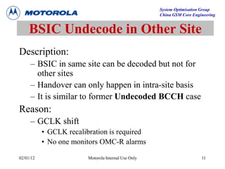 System Optimisation Group
China GSM Core Engineering
02/01/12 Motorola Internal Use Only 11
BSIC Undecode in Other Site
Description:
– BSIC in same site can be decoded but not for
other sites
– Handover can only happen in intra-site basis
– It is similar to former Undecoded BCCH case
Reason:
– GCLK shift
• GCLK recalibration is required
• No one monitors OMC-R alarms
 