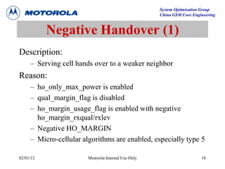 System Optimisation Group
China GSM Core Engineering
02/01/12 Motorola Internal Use Only 18
Negative Handover (1)
Description:
– Serving cell hands over to a weaker neighbor
Reason:
– ho_only_max_power is enabled
– qual_margin_flag is disabled
– ho_margin_usage_flag is enabled with negative
ho_margin_rxqual/rxlev
– Negative HO_MARGIN
– Micro-cellular algorithms are enabled, especially type 5
 