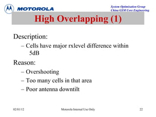 System Optimisation Group
China GSM Core Engineering
02/01/12 Motorola Internal Use Only 22
High Overlapping (1)
Description:
– Cells have major rxlevel difference within
5dB
Reason:
– Overshooting
– Too many cells in that area
– Poor antenna downtilt
 