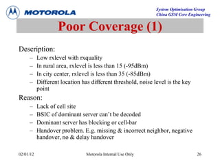 System Optimisation Group
China GSM Core Engineering
02/01/12 Motorola Internal Use Only 26
Poor Coverage (1)
Description:
– Low rxlevel with rxquality
– In rural area, rxlevel is less than 15 (-95dBm)
– In city center, rxlevel is less than 35 (-85dBm)
– Different location has different threshold, noise level is the key
point
Reason:
– Lack of cell site
– BSIC of dominant server can’t be decoded
– Dominant server has blocking or cell-bar
– Handover problem. E.g. missing & incorrect neighbor, negative
handover, no & delay handover
 