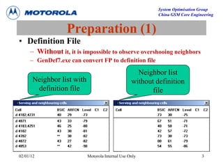 System Optimisation Group
China GSM Core Engineering
02/01/12 Motorola Internal Use Only 3
Preparation (1)
• Definition File
– Without it, it is impossible to observe overshooing neighbors
– GenDef7.exe can convert FP to definition file
Neighbor list with
definition file
Neighbor list
without definition
file
 