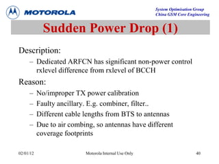 System Optimisation Group
China GSM Core Engineering
02/01/12 Motorola Internal Use Only 40
Sudden Power Drop (1)
Description:
– Dedicated ARFCN has significant non-power control
rxlevel difference from rxlevel of BCCH
Reason:
– No/improper TX power calibration
– Faulty ancillary. E.g. combiner, filter..
– Different cable lengths from BTS to antennas
– Due to air combing, so antennas have different
coverage footprints
 