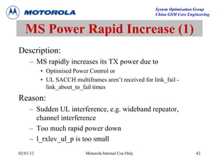 System Optimisation Group
China GSM Core Engineering
02/01/12 Motorola Internal Use Only 42
Description:
– MS rapidly increases its TX power due to
• Optimised Power Control or
• UL SACCH multiframes aren’t received for link_fail -
link_about_to_fail times
Reason:
– Sudden UL interference, e.g. wideband repeator,
channel interference
– Too much rapid power down
– l_rxlev_ul_p is too small
MS Power Rapid Increase (1)
 