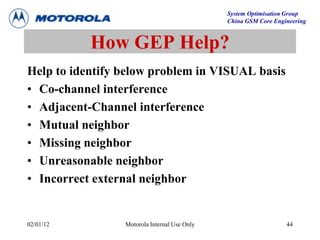 System Optimisation Group
China GSM Core Engineering
02/01/12 Motorola Internal Use Only 44
How GEP Help?
Help to identify below problem in VISUAL basis
• Co-channel interference
• Adjacent-Channel interference
• Mutual neighbor
• Missing neighbor
• Unreasonable neighbor
• Incorrect external neighbor
 