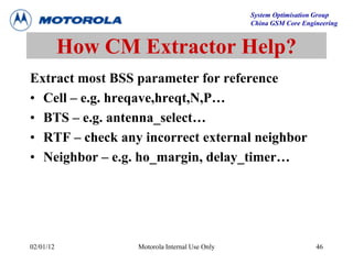 System Optimisation Group
China GSM Core Engineering
02/01/12 Motorola Internal Use Only 46
How CM Extractor Help?
Extract most BSS parameter for reference
• Cell – e.g. hreqave,hreqt,N,P…
• BTS – e.g. antenna_select…
• RTF – check any incorrect external neighbor
• Neighbor – e.g. ho_margin, delay_timer…
 