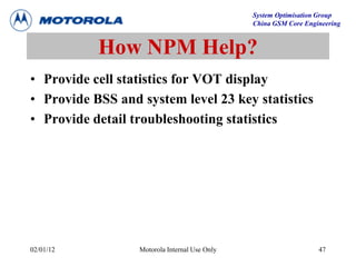 System Optimisation Group
China GSM Core Engineering
02/01/12 Motorola Internal Use Only 47
How NPM Help?
• Provide cell statistics for VOT display
• Provide BSS and system level 23 key statistics
• Provide detail troubleshooting statistics
 