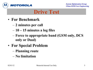 System Optimisation Group
China GSM Core Engineering
02/01/12 Motorola Internal Use Only 5
Drive Test
• For Benchmark
– 2 minutes per call
– 10 – 15 minutes a log files
– Force to appropriate band (GSM only, DCS
only or Dual)
• For Special Problem
– Planning route
– No limitation
 