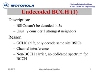 System Optimisation Group
China GSM Core Engineering
02/01/12 Motorola Internal Use Only 9
Undecoded BCCH (1)
Description:
– BSICs can’t be decoded in 5s
– Usually consider 3 strongest neighbors
Reason:
– GCLK shift, only decode same site BSICs
– Channel interference
– Non-BCCH carrier, no dedicated spectrum for
BCCH
 