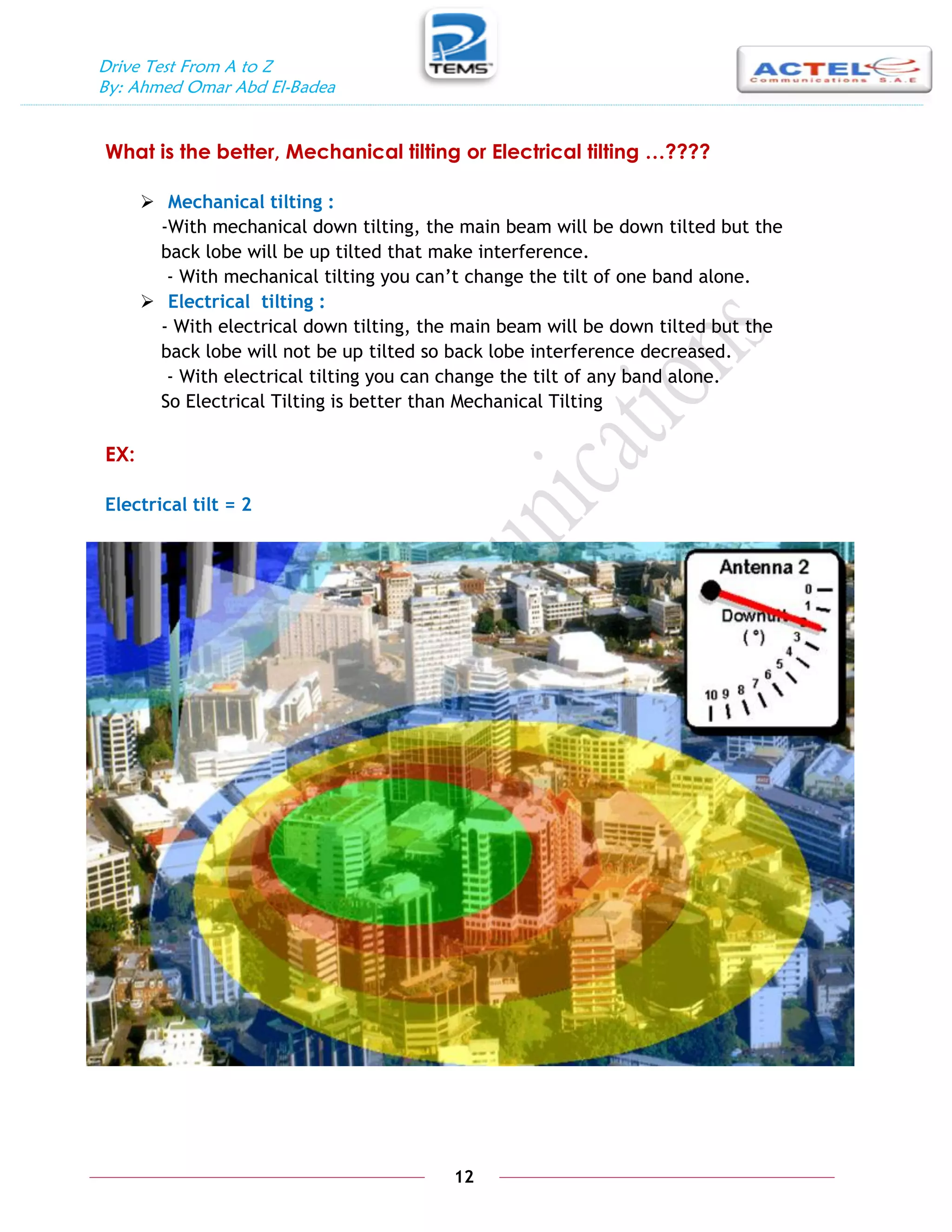 Drive Test From A to Z
By: Ahmed Omar Abd El-Badea
12
What is the better, Mechanical tilting or Electrical tilting …????
 Mechanical tilting :
-With mechanical down tilting, the main beam will be down tilted but the
back lobe will be up tilted that make interference.
- With mechanical tilting you can’t change the tilt of one band alone.
 Electrical tilting :
- With electrical down tilting, the main beam will be down tilted but the
back lobe will not be up tilted so back lobe interference decreased.
- With electrical tilting you can change the tilt of any band alone.
So Electrical Tilting is better than Mechanical Tilting
EX:
Electrical tilt = 2
 