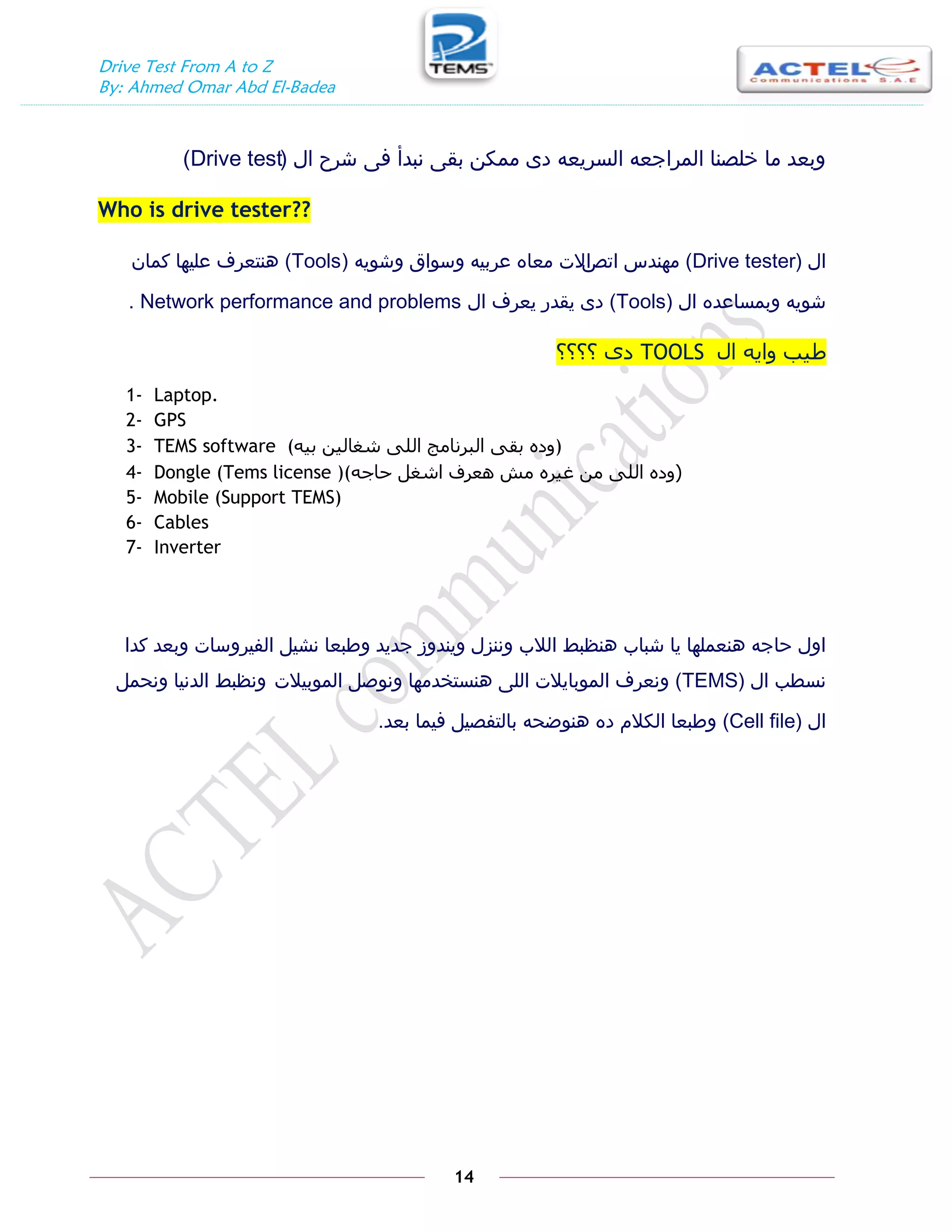 Drive Test From A to Z
By: Ahmed Omar Abd El-Badea
14
‫ال‬ ‫شرح‬ ‫فى‬ ‫نبدأ‬ ‫بقى‬ ‫ممكن‬ ‫دى‬ ‫السريعه‬ ‫المراجعه‬ ‫خلصنا‬ ‫ما‬ ‫وبعد‬
(
Drive test
)
Who is drive tester??
‫ال‬
(
Drive tester
)
‫اتص‬ ‫مهندس‬
‫ا‬
‫وشويه‬ ‫وسواق‬ ‫عربيه‬ ‫معاه‬ ‫الت‬
(
Tools
)
‫كمان‬ ‫عليها‬ ‫هنتعرف‬
‫ال‬ ‫وبمساعده‬ ‫شويه‬
(
Tools
)
‫ال‬ ‫يعرف‬ ‫يقدر‬ ‫دى‬
Network performance and problems
.
‫اه‬ ‫ًايو‬ ‫طية‬
TOOLS
‫؟؟؟؟‬ ٍ‫د‬
1- Laptop.
2- GPS
3- TEMS software (‫تيو‬ ‫شغاىين‬ َ‫اىي‬ ‫اىثرناٍج‬ َ‫تق‬ ‫)ًده‬
4- Dongle (Tems license )( (
‫حاجو‬ ‫اشغو‬ ‫ىعرف‬ ‫ٍش‬ ‫غيره‬ ‫ٍن‬ َ‫اىي‬ ‫ًده‬
5- Mobile (Support TEMS)
6- Cables
7- Inverter
‫كدا‬ ‫وبعد‬ ‫الفيروسات‬ ‫نشيل‬ ‫وطبعا‬ ‫جديد‬ ‫ويندوز‬ ‫وننزل‬ ‫الالب‬ ‫هنظبط‬ ‫شباب‬ ‫يا‬ ‫هنعملها‬ ‫حاجه‬ ‫اول‬
‫ال‬ ‫نسطب‬
(
TEMS
)
‫الموبيالت‬ ‫ونوصل‬ ‫هنستخدمها‬ ‫اللى‬ ‫الموبايالت‬ ‫ونعرف‬
‫ونحمل‬ ‫الدنيا‬ ‫ونظبط‬
‫ال‬
(Cell file)
‫بعد‬ ‫فيما‬ ‫بالتفصيل‬ ‫هنوضحه‬ ‫ده‬ ‫الكالم‬ ‫وطبعا‬
.
 
