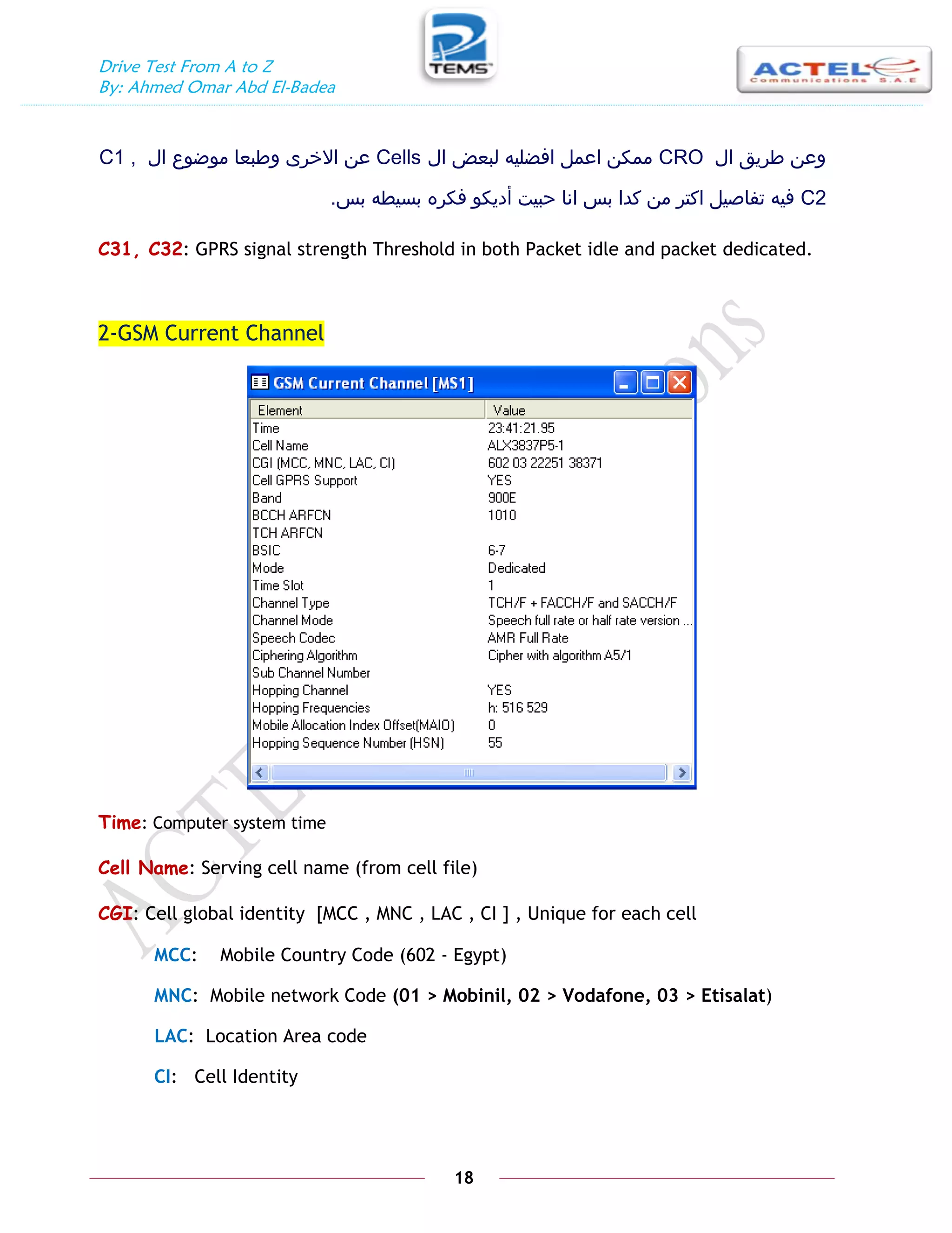 Drive Test From A to Z
By: Ahmed Omar Abd El-Badea
18
‫ال‬ ‫طريق‬ ‫وعن‬
CRO
‫ال‬ ‫لبعض‬ ‫افضليه‬ ‫اعمل‬ ‫ممكن‬
Cells
‫االخر‬ ‫عن‬
‫ى‬
‫ال‬ ‫موضوع‬ ‫وطبعا‬
C1 ,
C2
‫بس‬ ‫بسيطه‬ ‫فكره‬ ‫أديكو‬ ‫حبيت‬ ‫انا‬ ‫بس‬ ‫كدا‬ ‫من‬ ‫اكتر‬ ‫تفاصيل‬ ‫فيه‬
.
C31, C32: GPRS signal strength Threshold in both Packet idle and packet dedicated.
2-GSM Current Channel
Time: Computer system time
Cell Name: Serving cell name (from cell file)
CGI: Cell global identity [MCC , MNC , LAC , CI ] , Unique for each cell
MCC: Mobile Country Code (602 - Egypt)
MNC: Mobile network Code (01 > Mobinil, 02 > Vodafone, 03 > Etisalat)
LAC: Location Area code
CI: Cell Identity
 