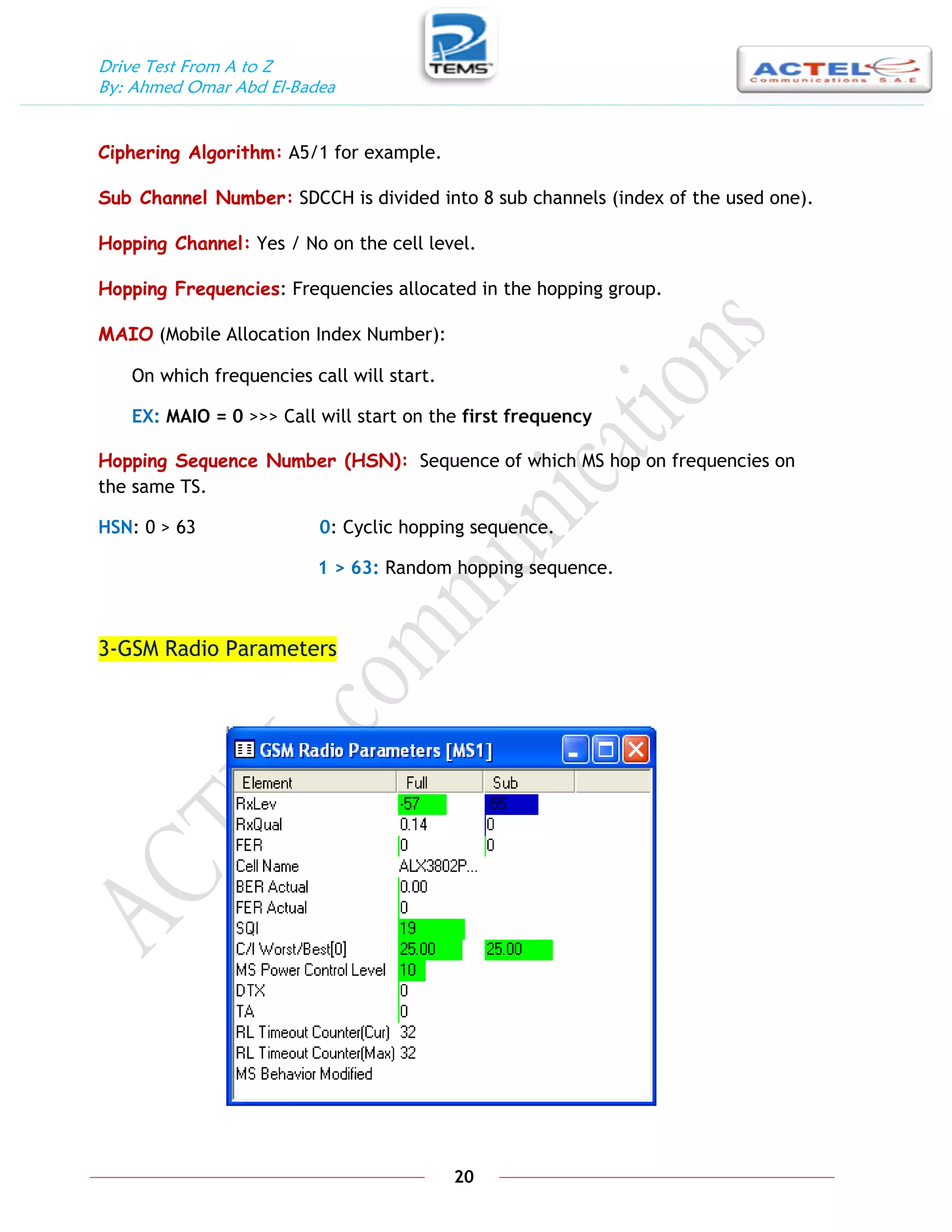 Drive Test From A to Z
By: Ahmed Omar Abd El-Badea
20
Ciphering Algorithm: A5/1 for example.
Sub Channel Number: SDCCH is divided into 8 sub channels (index of the used one).
Hopping Channel: Yes / No on the cell level.
Hopping Frequencies: Frequencies allocated in the hopping group.
MAIO (Mobile Allocation Index Number):
On which frequencies call will start.
EX: MAIO = 0 >>> Call will start on the first frequency
Hopping Sequence Number (HSN): Sequence of which MS hop on frequencies on
the same TS.
HSN: 0 > 63 0: Cyclic hopping sequence.
1 > 63: Random hopping sequence.
3-GSM Radio Parameters
 