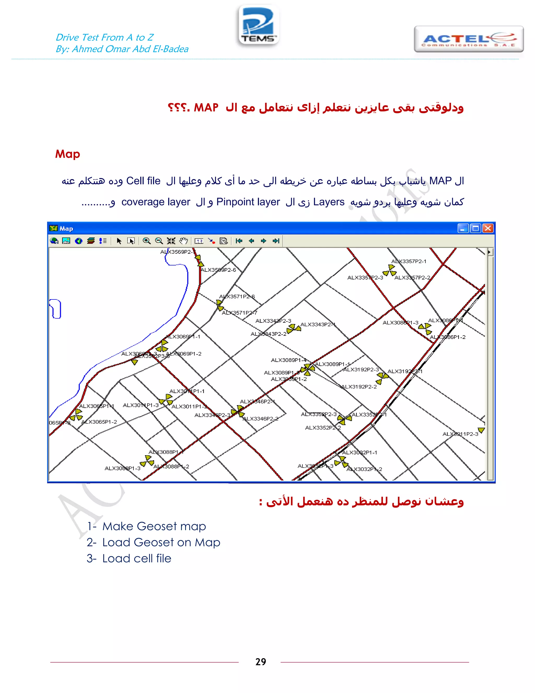 Drive Test From A to Z
By: Ahmed Omar Abd El-Badea
29
‫ال‬ ‫يع‬ ‫َتعايم‬ ٖ‫إزا‬ ‫َتعهى‬ ٍ‫عايسي‬ ٗ‫بق‬ ٗ‫ٔدنٕقت‬
MAP
.
‫؟؟؟‬
Map
‫ال‬
MAP
‫ال‬ ‫وعليها‬ ‫كالم‬ ‫أى‬ ‫ما‬ ‫حد‬ ‫الى‬ ‫خريطه‬ ‫عن‬ ‫عباره‬ ‫بساطه‬ ‫بكل‬ ‫ياشباب‬
Cell file
‫عنه‬ ‫هنتكلم‬ ‫وده‬
‫شويه‬ ‫بردو‬ ‫وعليها‬ ‫شويه‬ ‫كمان‬
Layers
‫ال‬ ‫زى‬
Pinpoint layer
‫ال‬ ‫و‬
coverage layer
‫و‬
..........
ٗ‫األت‬ ‫ُْعًم‬ ِ‫د‬ ‫نهًُظر‬ ‫َٕصم‬ ٌ‫ٔعشا‬
:
1- Make Geoset map
2- Load Geoset on Map
3- Load cell file
 