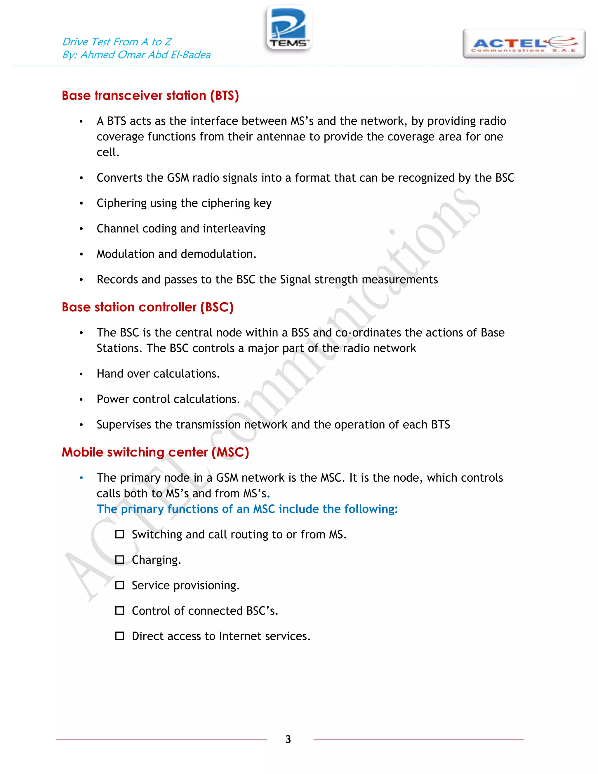 Drive Test From A to Z
By: Ahmed Omar Abd El-Badea
3
Base transceiver station (BTS)
• A BTS acts as the interface between MS’s and the network, by providing radio
coverage functions from their antennae to provide the coverage area for one
cell.
• Converts the GSM radio signals into a format that can be recognized by the BSC
• Ciphering using the ciphering key
• Channel coding and interleaving
• Modulation and demodulation.
• Records and passes to the BSC the Signal strength measurements
Base station controller (BSC)
• The BSC is the central node within a BSS and co-ordinates the actions of Base
Stations. The BSC controls a major part of the radio network
• Hand over calculations.
• Power control calculations.
• Supervises the transmission network and the operation of each BTS
Mobile switching center (MSC)
• The primary node in a GSM network is the MSC. It is the node, which controls
calls both to MS’s and from MS’s.
The primary functions of an MSC include the following:
 Switching and call routing to or from MS.
 Charging.
 Service provisioning.
 Control of connected BSC’s.
 Direct access to Internet services.
 