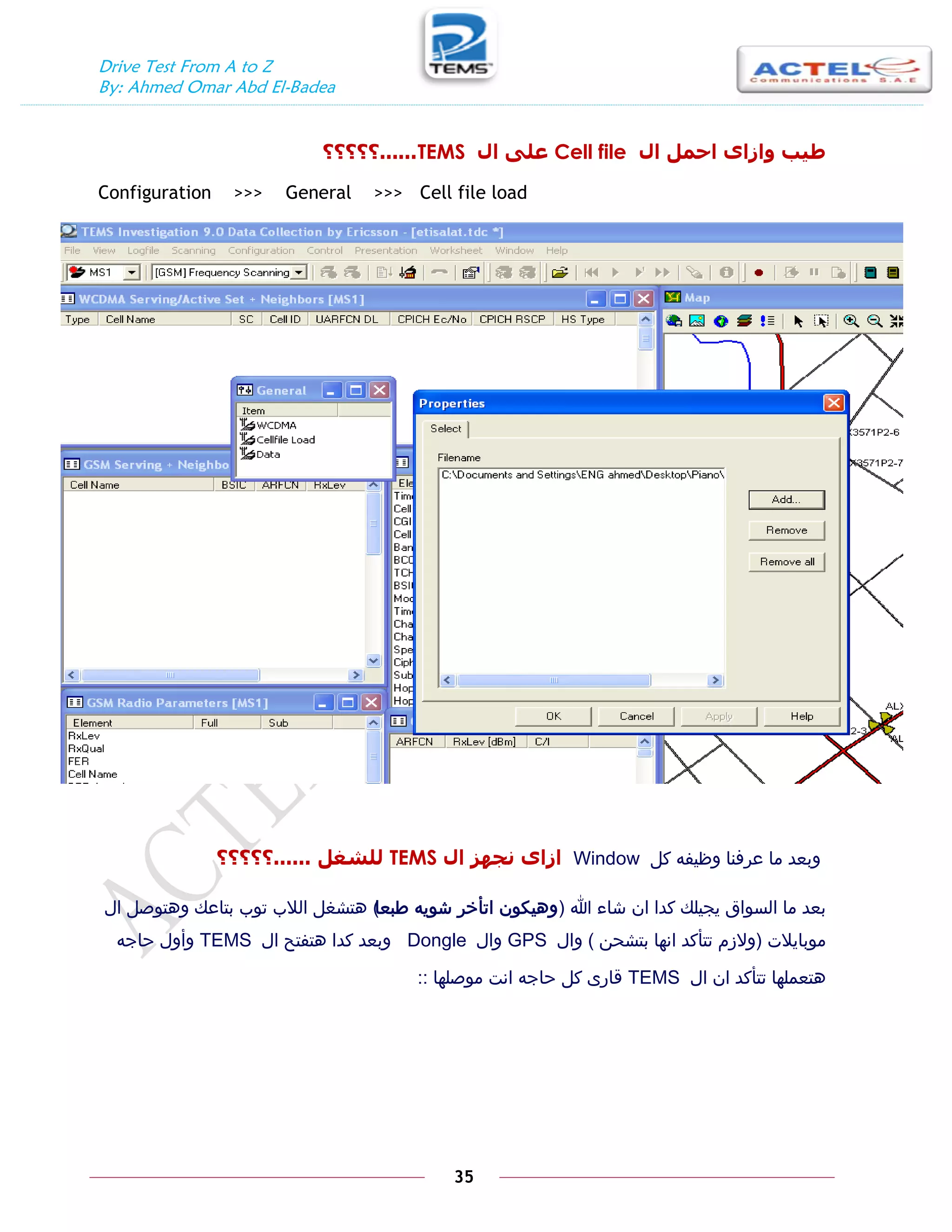 Drive Test From A to Z
By: Ahmed Omar Abd El-Badea
35
‫ال‬ ‫احًم‬ ٖ‫ٔازا‬ ‫طيب‬
Cell file
‫ال‬ ٗ‫عه‬
TEMS
......
‫؟؟؟؟؟‬
Configuration >>> General >>> Cell file load
‫كل‬ ‫وظيفه‬ ‫عرفنا‬ ‫ما‬ ‫وبعد‬
Window
‫ال‬ ‫َجٓس‬ ٖ‫ازا‬
TEMS
‫نهشغم‬
......
‫؟؟؟؟؟‬
‫هللا‬ ‫شاء‬ ‫ان‬ ‫كدا‬ ‫يجيلك‬ ‫السواق‬ ‫ما‬ ‫بعد‬
(
‫طبعا‬ ‫شويه‬ ‫اتأخر‬ ‫وهيكون‬
)
‫ال‬ ‫وهتوصل‬ ‫بتاعك‬ ‫توب‬ ‫الالب‬ ‫هتشغل‬
‫موبايالت‬
(
‫بتشحن‬ ‫انها‬ ‫تتأكد‬ ‫والزم‬
)
‫وال‬
GPS
‫وال‬
Dongle
‫ال‬ ‫هتفتح‬ ‫كدا‬ ‫وبعد‬
TEMS
‫حاجه‬ ‫وأول‬
‫ال‬ ‫ان‬ ‫تتأكد‬ ‫هتعملها‬
TEMS
‫موصلها‬ ‫انت‬ ‫حاجه‬ ‫كل‬ ‫قارى‬
::
 