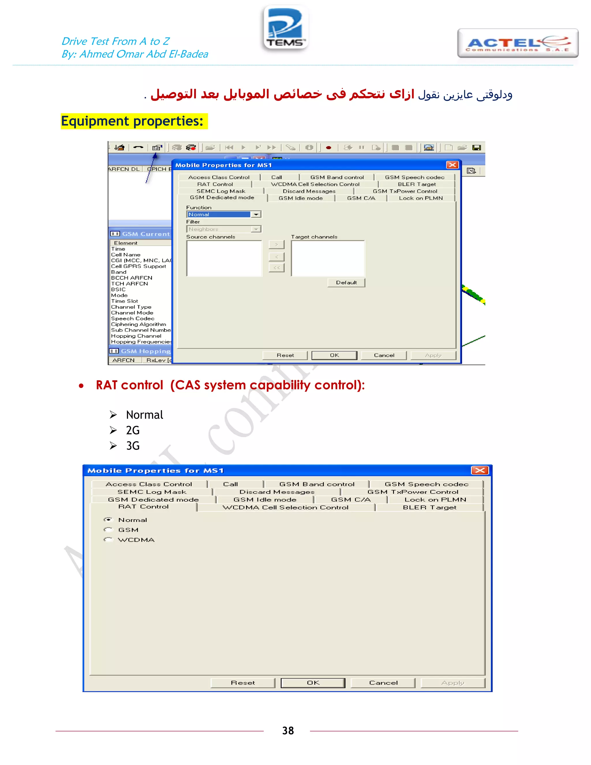 Drive Test From A to Z
By: Ahmed Omar Abd El-Badea
38
‫نقول‬ ‫عايزين‬ ‫ودلوقتى‬
‫انتٕصيم‬ ‫بعد‬ ‫انًٕبايم‬ ‫خصائص‬ ٗ‫ف‬ ‫َتحكى‬ ٖ‫ازا‬
.
Equipment properties:
 RAT control (CAS system capability control):
 Normal
 2G
 3G
 