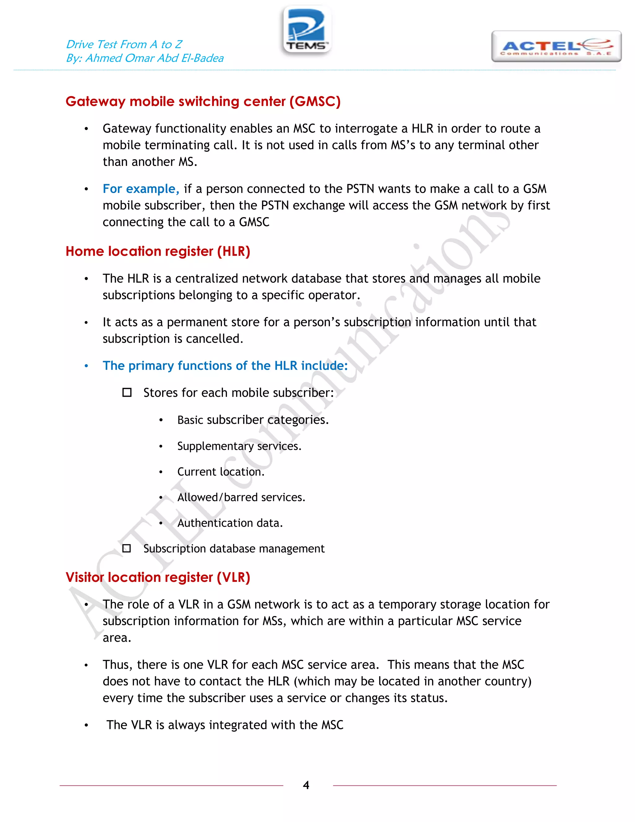 Drive Test From A to Z
By: Ahmed Omar Abd El-Badea
4
Gateway mobile switching center (GMSC)
• Gateway functionality enables an MSC to interrogate a HLR in order to route a
mobile terminating call. It is not used in calls from MS’s to any terminal other
than another MS.
• For example, if a person connected to the PSTN wants to make a call to a GSM
mobile subscriber, then the PSTN exchange will access the GSM network by first
connecting the call to a GMSC
Home location register (HLR)
• The HLR is a centralized network database that stores and manages all mobile
subscriptions belonging to a specific operator.
• It acts as a permanent store for a person’s subscription information until that
subscription is cancelled.
• The primary functions of the HLR include:
 Stores for each mobile subscriber:
• Basic subscriber categories.
• Supplementary services.
• Current location.
• Allowed/barred services.
• Authentication data.
 Subscription database management
Visitor location register (VLR)
• The role of a VLR in a GSM network is to act as a temporary storage location for
subscription information for MSs, which are within a particular MSC service
area.
• Thus, there is one VLR for each MSC service area. This means that the MSC
does not have to contact the HLR (which may be located in another country)
every time the subscriber uses a service or changes its status.
• The VLR is always integrated with the MSC
 