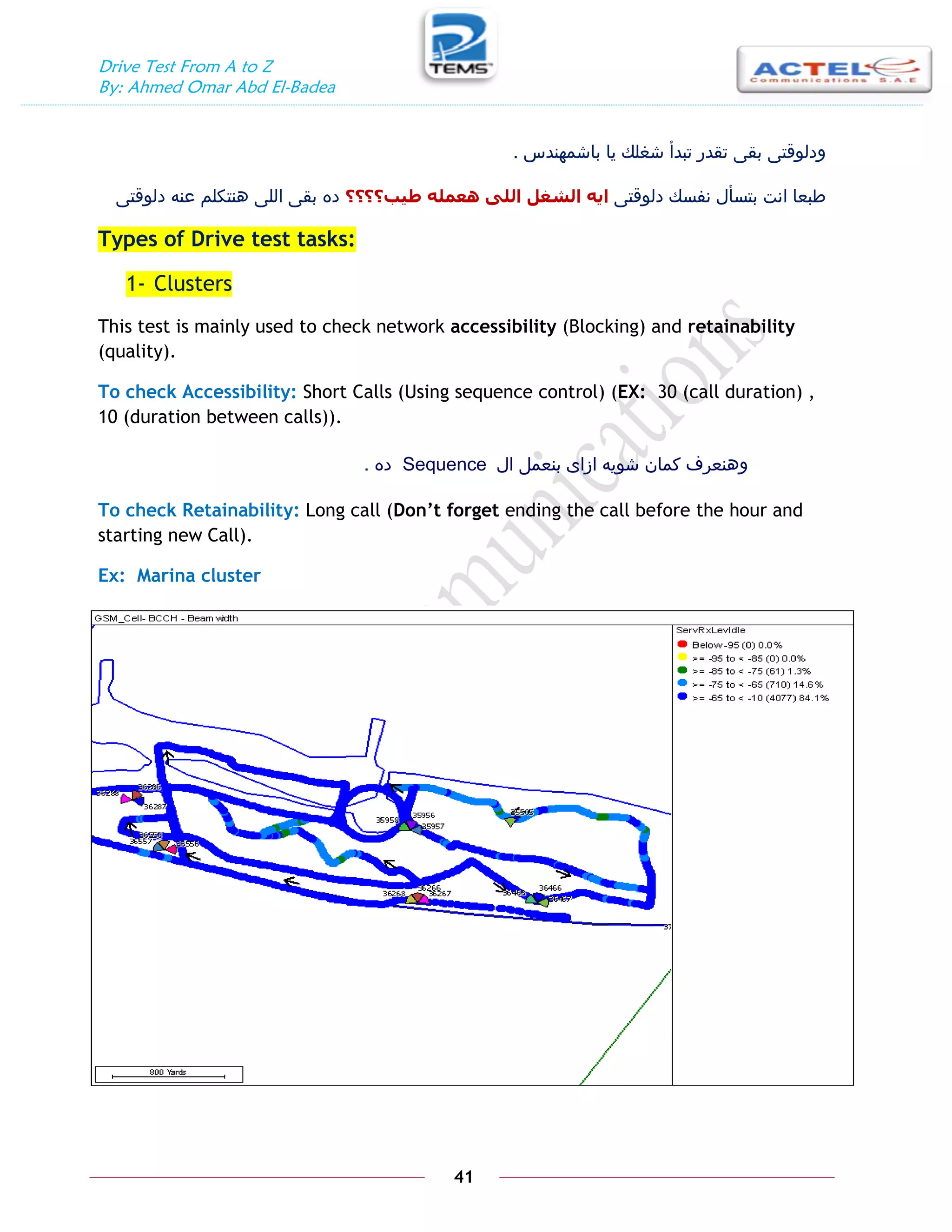 Drive Test From A to Z
By: Ahmed Omar Abd El-Badea
41
‫باشمهندس‬ ‫يا‬ ‫شغلك‬ ‫تبدأ‬ ‫تقدر‬ ‫بقى‬ ‫ودلوقتى‬
.
‫دلوقتى‬ ‫نفسك‬ ‫بتسأل‬ ‫انت‬ ‫طبعا‬
‫طيب؟؟‬ ّ‫ْعًه‬ ٗ‫انه‬ ‫انشغم‬ ّ‫اي‬
‫؟‬
‫؟‬
‫دلوقتى‬ ‫عنه‬ ‫هنتكلم‬ ‫اللى‬ ‫بقى‬ ‫ده‬
Types of Drive test tasks:
1- Clusters
This test is mainly used to check network accessibility (Blocking) and retainability
(quality).
To check Accessibility: Short Calls (Using sequence control) (EX: 30 (call duration) ,
10 (duration between calls)).
‫ال‬ ‫بنعمل‬ ‫ازاى‬ ‫شويه‬ ‫كمان‬ ‫وهنعرف‬
Sequence
‫ده‬
.
To check Retainability: Long call (Don’t forget ending the call before the hour and
starting new Call).
Ex: Marina cluster
 