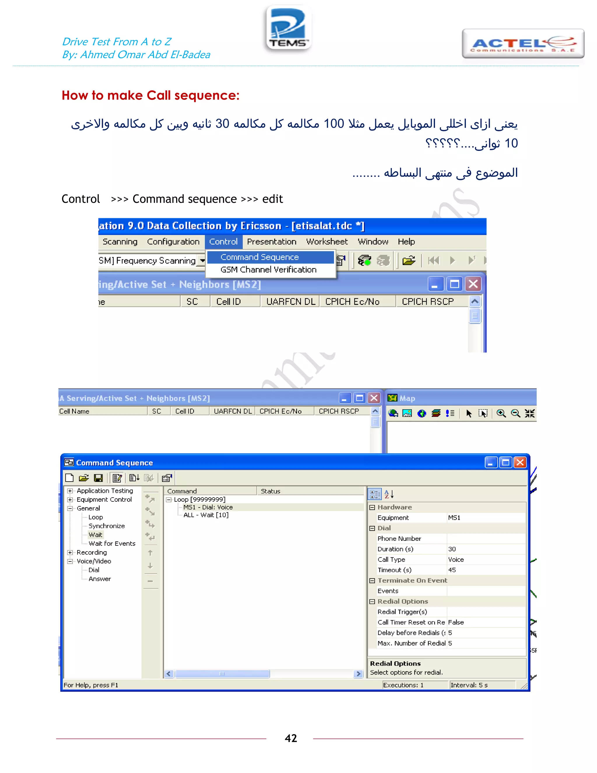 Drive Test From A to Z
By: Ahmed Omar Abd El-Badea
42
How to make Call sequence:
‫مثال‬ ‫يعمل‬ ‫الموبايل‬ ‫اخللى‬ ‫ازاى‬ ‫يعنى‬
100
‫مكالمه‬ ‫كل‬ ‫مكالمه‬
30
‫واالخرى‬ ‫مكالمه‬ ‫كل‬ ‫وبين‬ ‫ثانيه‬
10
‫ثوانى‬
....
‫؟؟؟؟؟‬
‫البساطه‬ ‫منتهى‬ ‫فى‬ ‫الموضوع‬
........
Control >>> Command sequence >>> edit
 