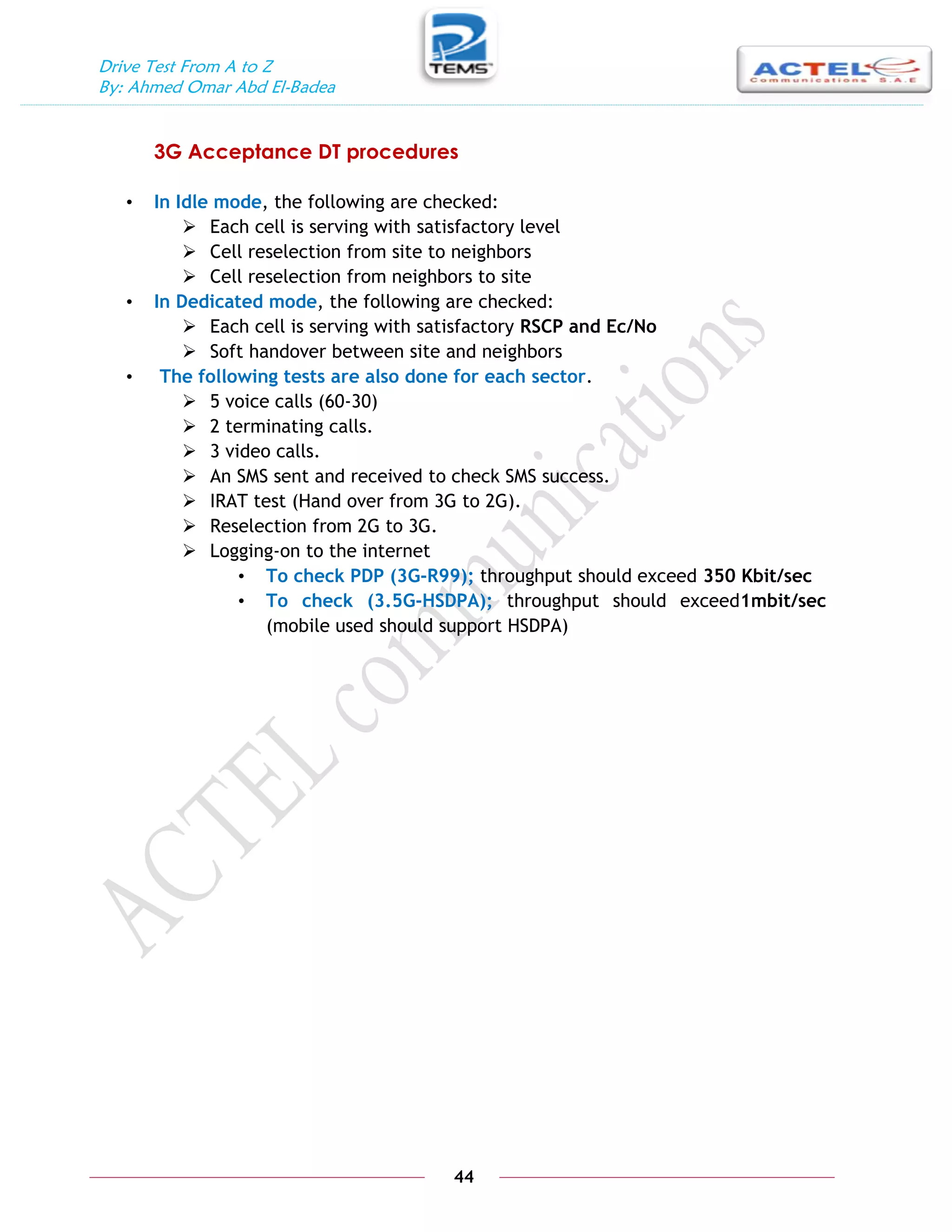 Drive Test From A to Z
By: Ahmed Omar Abd El-Badea
44
3G Acceptance DT procedures
• In Idle mode, the following are checked:
 Each cell is serving with satisfactory level
 Cell reselection from site to neighbors
 Cell reselection from neighbors to site
• In Dedicated mode, the following are checked:
 Each cell is serving with satisfactory RSCP and Ec/No
 Soft handover between site and neighbors
• The following tests are also done for each sector.
 5 voice calls (60-30)
 2 terminating calls.
 3 video calls.
 An SMS sent and received to check SMS success.
 IRAT test (Hand over from 3G to 2G).
 Reselection from 2G to 3G.
 Logging-on to the internet
• To check PDP (3G-R99); throughput should exceed 350 Kbit/sec
• To check (3.5G-HSDPA); throughput should exceed1mbit/sec
(mobile used should support HSDPA)
 