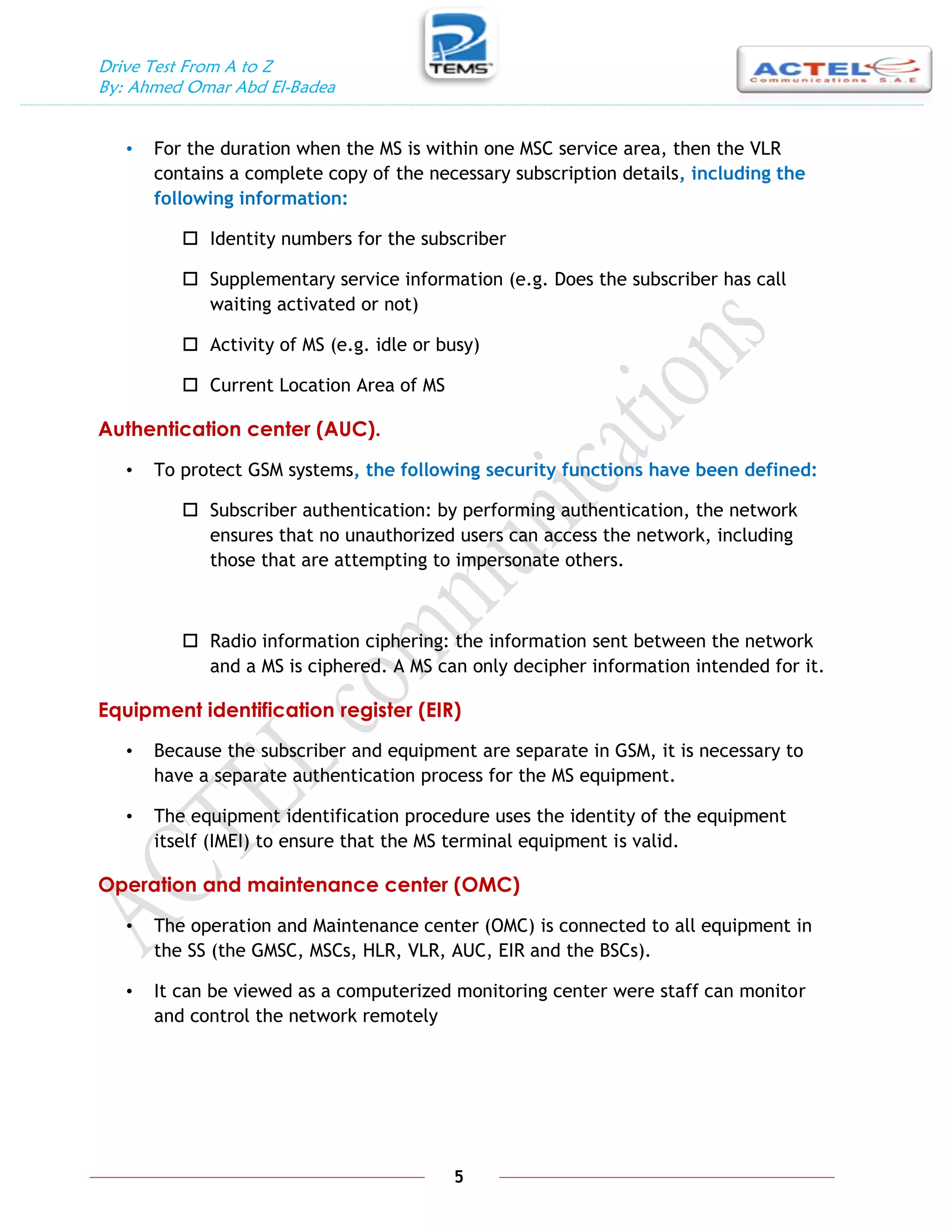 Drive Test From A to Z
By: Ahmed Omar Abd El-Badea
5
• For the duration when the MS is within one MSC service area, then the VLR
contains a complete copy of the necessary subscription details, including the
following information:
 Identity numbers for the subscriber
 Supplementary service information (e.g. Does the subscriber has call
waiting activated or not)
 Activity of MS (e.g. idle or busy)
 Current Location Area of MS
Authentication center (AUC).
• To protect GSM systems, the following security functions have been defined:
 Subscriber authentication: by performing authentication, the network
ensures that no unauthorized users can access the network, including
those that are attempting to impersonate others.
 Radio information ciphering: the information sent between the network
and a MS is ciphered. A MS can only decipher information intended for it.
Equipment identification register (EIR)
• Because the subscriber and equipment are separate in GSM, it is necessary to
have a separate authentication process for the MS equipment.
• The equipment identification procedure uses the identity of the equipment
itself (IMEI) to ensure that the MS terminal equipment is valid.
Operation and maintenance center (OMC)
• The operation and Maintenance center (OMC) is connected to all equipment in
the SS (the GMSC, MSCs, HLR, VLR, AUC, EIR and the BSCs).
• It can be viewed as a computerized monitoring center were staff can monitor
and control the network remotely
 