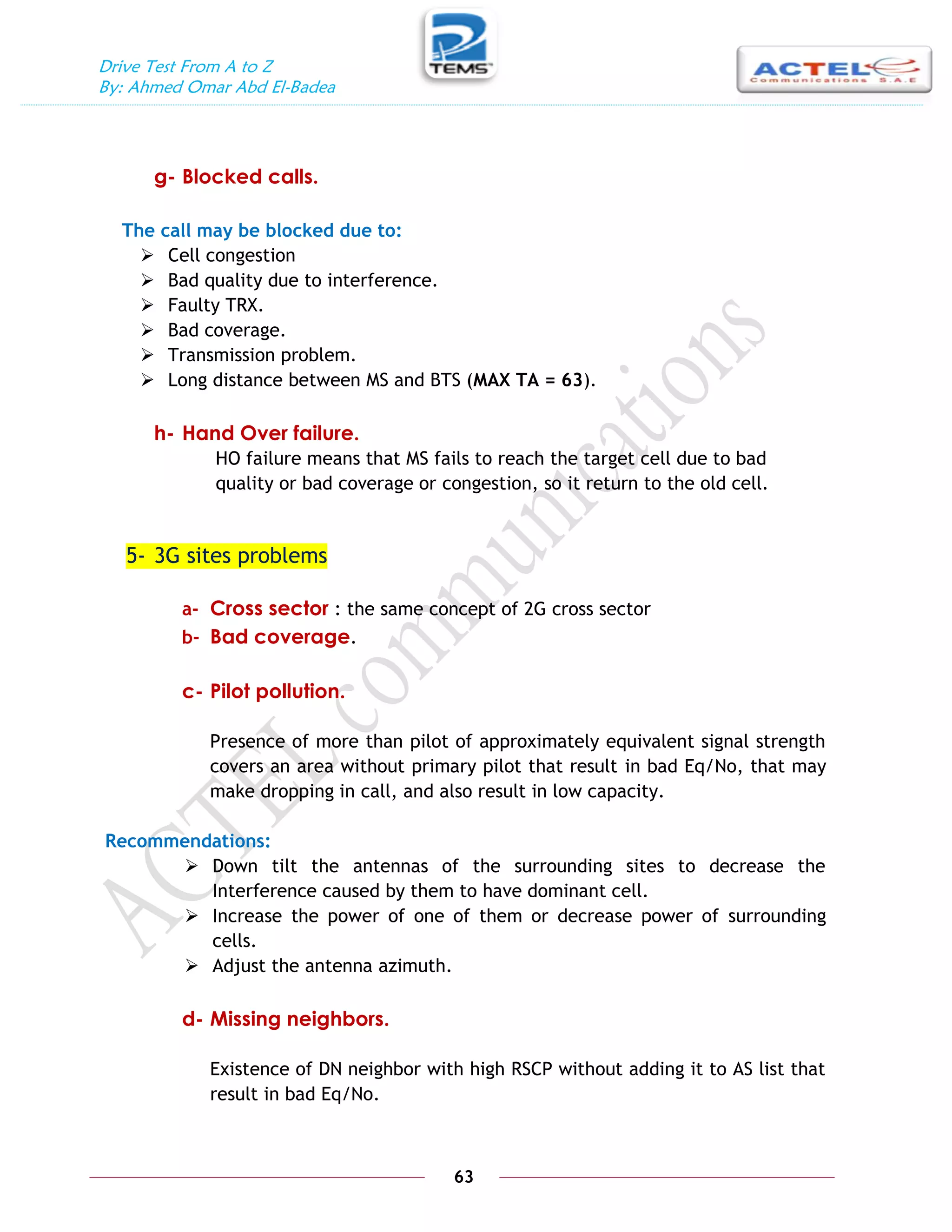 Drive Test From A to Z
By: Ahmed Omar Abd El-Badea
63
g- Blocked calls.
The call may be blocked due to:
 Cell congestion
 Bad quality due to interference.
 Faulty TRX.
 Bad coverage.
 Transmission problem.
 Long distance between MS and BTS (MAX TA = 63).
h- Hand Over failure.
HO failure means that MS fails to reach the target cell due to bad
quality or bad coverage or congestion, so it return to the old cell.
5- 3G sites problems
a- Cross sector : the same concept of 2G cross sector
b- Bad coverage.
c- Pilot pollution.
Presence of more than pilot of approximately equivalent signal strength
covers an area without primary pilot that result in bad Eq/No, that may
make dropping in call, and also result in low capacity.
Recommendations:
 Down tilt the antennas of the surrounding sites to decrease the
Interference caused by them to have dominant cell.
 Increase the power of one of them or decrease power of surrounding
cells.
 Adjust the antenna azimuth.
d- Missing neighbors.
Existence of DN neighbor with high RSCP without adding it to AS list that
result in bad Eq/No.
 