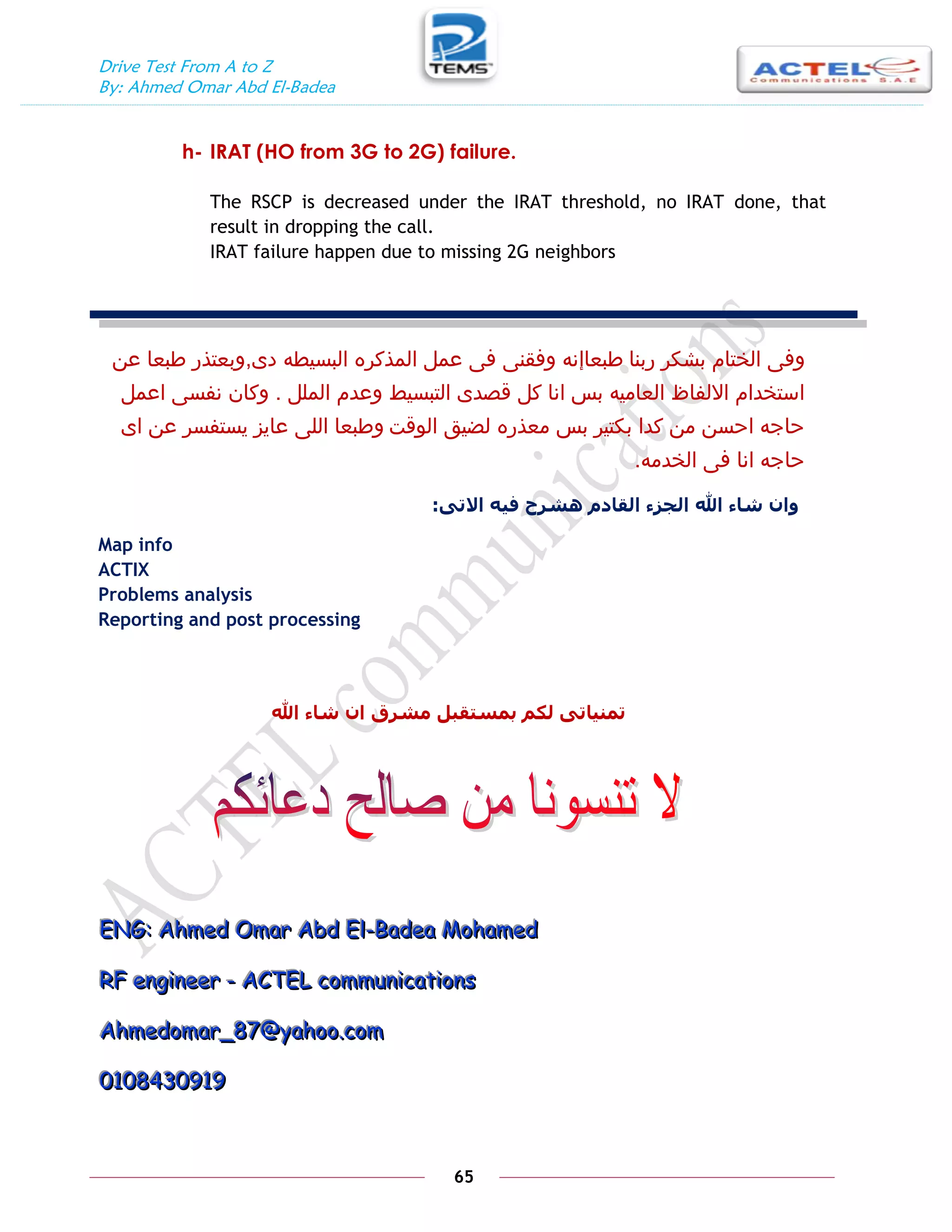 Drive Test From A to Z
By: Ahmed Omar Abd El-Badea
65
h- IRAT (HO from 3G to 2G) failure.
The RSCP is decreased under the IRAT threshold, no IRAT done, that
result in dropping the call.
IRAT failure happen due to missing 2G neighbors
‫ربنا‬ ‫بشكر‬ ‫الختام‬ ‫وفى‬
‫طبعاإ‬
‫دى‬ ‫البسيطه‬ ‫المذكره‬ ‫عمل‬ ‫فى‬ ‫وفقنى‬ ‫نه‬
,
‫عن‬ ‫طبعا‬ ‫وبعتذر‬
‫الملل‬ ‫وعدم‬ ‫التبسيط‬ ‫قصدى‬ ‫كل‬ ‫انا‬ ‫بس‬ ‫العاميه‬ ‫االلفاظ‬ ‫استخدام‬
.
‫اعمل‬ ‫نفسى‬ ‫وكان‬
‫الوقت‬ ‫لضيق‬ ‫معذره‬ ‫بس‬ ‫بكتير‬ ‫كدا‬ ‫من‬ ‫احسن‬ ‫حاجه‬
‫اى‬ ‫عن‬ ‫يستفسر‬ ‫عايز‬ ‫اللى‬ ‫وطبعا‬
‫الخدمه‬ ‫فى‬ ‫انا‬ ‫حاجه‬
.
ٗ‫االت‬ ّ‫في‬ ‫ْشرح‬ ‫انقادو‬ ‫انجسء‬ ‫اهلل‬ ‫شاء‬ ٌ‫ٔا‬
:
Map info
ACTIX
Problems analysis
Reporting and post processing
‫اهلل‬ ‫شاء‬ ٌ‫ا‬ ‫يشرق‬ ‫بًستقبم‬ ‫نكى‬ ٗ‫تًُيات‬
E
E
EN
N
NG
G
G:
:
: A
A
Ah
h
hm
m
me
e
ed
d
d O
O
Om
m
ma
a
ar
r
r A
A
Ab
b
bd
d
d E
E
El
l
l-
-
-B
B
Ba
a
ad
d
de
e
ea
a
a M
M
Mo
o
oh
h
ha
a
am
m
me
e
ed
d
d
R
R
RF
F
F e
e
en
n
ng
g
gi
i
in
n
ne
e
ee
e
er
r
r -
-
- A
A
AC
C
CT
T
TE
E
EL
L
L c
c
co
o
om
m
mm
m
mu
u
un
n
ni
i
ic
c
ca
a
at
t
ti
i
io
o
on
n
ns
s
s
A
A
Ah
h
hm
m
me
e
ed
d
do
o
om
m
ma
a
ar
r
r_
_
_8
8
87
7
7@
@
@y
y
ya
a
ah
h
ho
o
oo
o
o.
..c
c
co
o
om
m
m
0
0
01
1
10
0
08
8
84
4
43
3
30
0
09
9
91
1
19
9
9
 