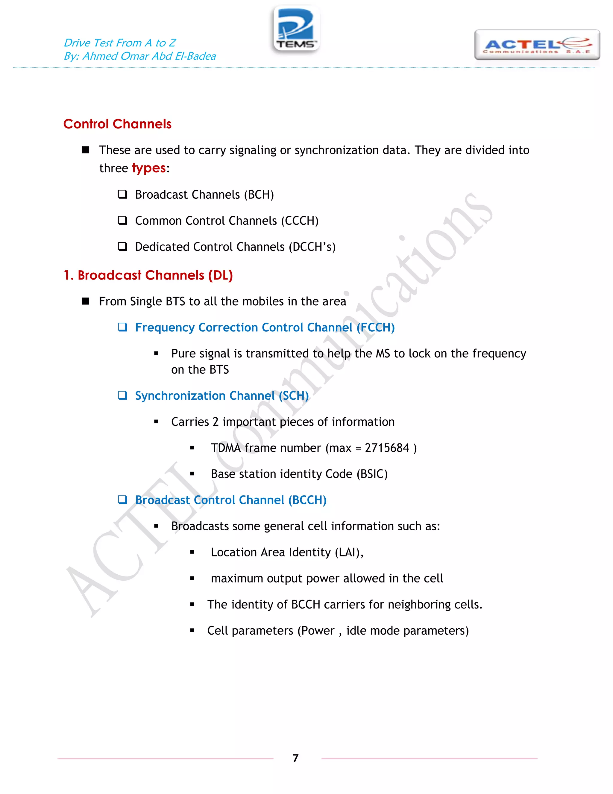 Drive Test From A to Z
By: Ahmed Omar Abd El-Badea
7
Control Channels
 These are used to carry signaling or synchronization data. They are divided into
three types:
 Broadcast Channels (BCH)
 Common Control Channels (CCCH)
 Dedicated Control Channels (DCCH’s)
1. Broadcast Channels (DL)
 From Single BTS to all the mobiles in the area
 Frequency Correction Control Channel (FCCH)
 Pure signal is transmitted to help the MS to lock on the frequency
on the BTS
 Synchronization Channel (SCH)
 Carries 2 important pieces of information
 TDMA frame number (max = 2715684 )
 Base station identity Code (BSIC)
 Broadcast Control Channel (BCCH)
 Broadcasts some general cell information such as:
 Location Area Identity (LAI),
 maximum output power allowed in the cell
 The identity of BCCH carriers for neighboring cells.
 Cell parameters (Power , idle mode parameters)
 