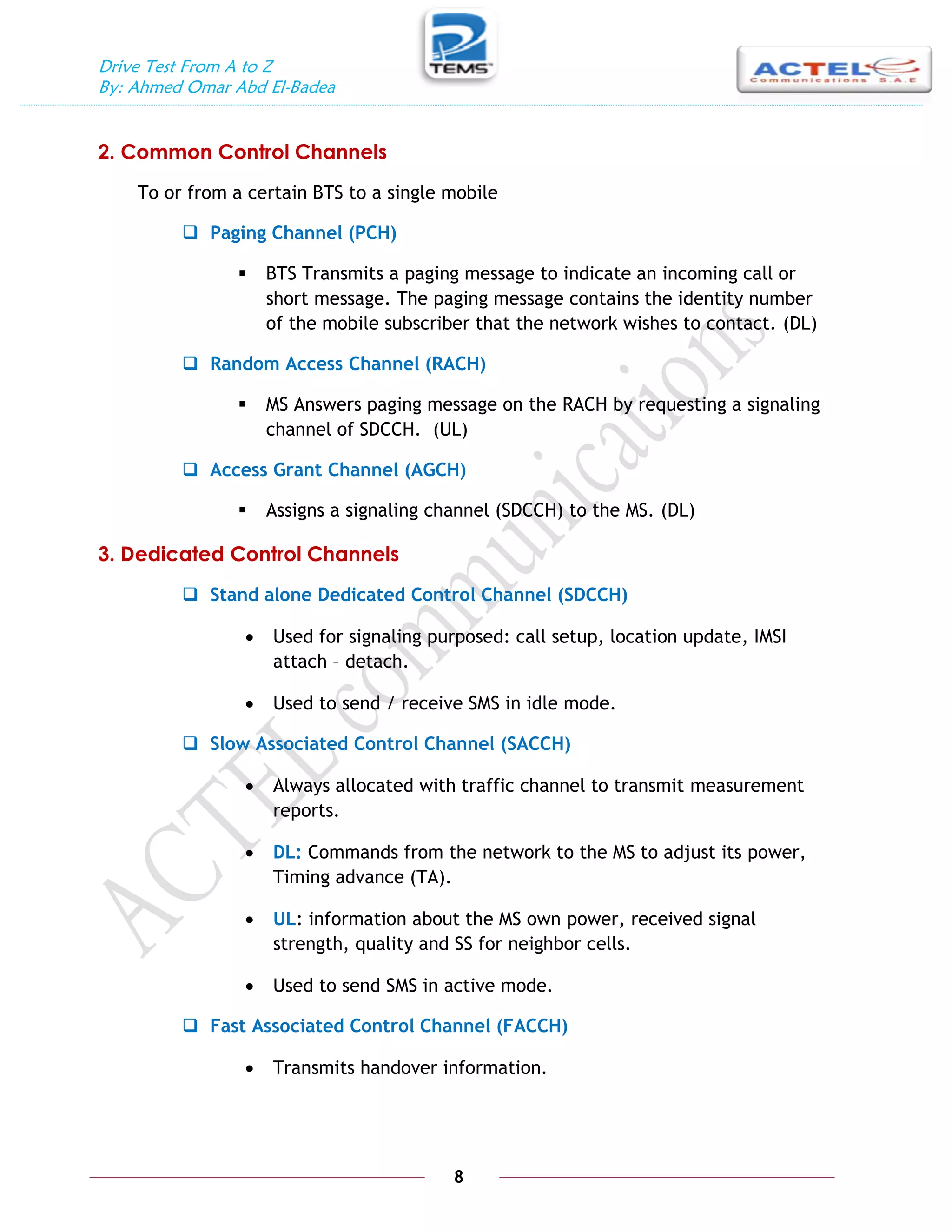 Drive Test From A to Z
By: Ahmed Omar Abd El-Badea
8
2. Common Control Channels
To or from a certain BTS to a single mobile
 Paging Channel (PCH)
 BTS Transmits a paging message to indicate an incoming call or
short message. The paging message contains the identity number
of the mobile subscriber that the network wishes to contact. (DL)
 Random Access Channel (RACH)
 MS Answers paging message on the RACH by requesting a signaling
channel of SDCCH. (UL)
 Access Grant Channel (AGCH)
 Assigns a signaling channel (SDCCH) to the MS. (DL)
3. Dedicated Control Channels
 Stand alone Dedicated Control Channel (SDCCH)
 Used for signaling purposed: call setup, location update, IMSI
attach – detach.
 Used to send / receive SMS in idle mode.
 Slow Associated Control Channel (SACCH)
 Always allocated with traffic channel to transmit measurement
reports.
 DL: Commands from the network to the MS to adjust its power,
Timing advance (TA).
 UL: information about the MS own power, received signal
strength, quality and SS for neighbor cells.
 Used to send SMS in active mode.
 Fast Associated Control Channel (FACCH)
 Transmits handover information.
 