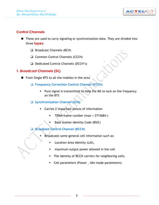 Drive Test From A to Z
By: Ahmed Omar Abd El-Badea
7
Control Channels
 These are used to carry signaling or synchronization data. They are divided into
three types:
 Broadcast Channels (BCH)
 Common Control Channels (CCCH)
 Dedicated Control Channels (DCCH’s)
1. Broadcast Channels (DL)
 From Single BTS to all the mobiles in the area
 Frequency Correction Control Channel (FCCH)
 Pure signal is transmitted to help the MS to lock on the frequency
on the BTS
 Synchronization Channel (SCH)
 Carries 2 important pieces of information
 TDMA frame number (max = 2715684 )
 Base station identity Code (BSIC)
 Broadcast Control Channel (BCCH)
 Broadcasts some general cell information such as:
 Location Area Identity (LAI),
 maximum output power allowed in the cell
 The identity of BCCH carriers for neighboring cells.
 Cell parameters (Power , idle mode parameters)
 