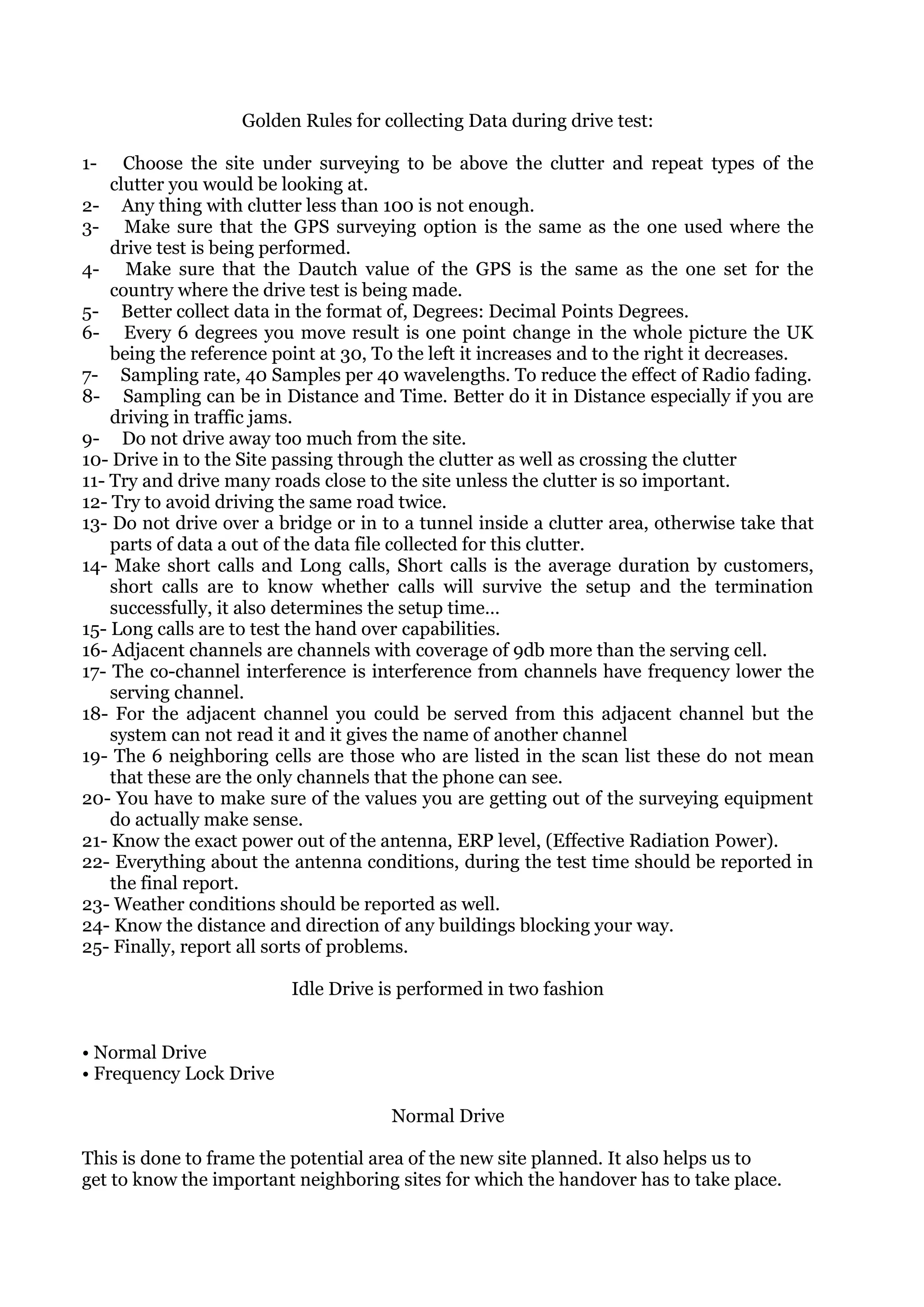 Golden Rules for collecting Data during drive test:

1-    Choose the site under surveying to be above the clutter and repeat types of the
    clutter you would be looking at.
2- Any thing with clutter less than 100 is not enough.
3- Make sure that the GPS surveying option is the same as the one used where the
    drive test is being performed.
4- Make sure that the Dautch value of the GPS is the same as the one set for the
    country where the drive test is being made.
5- Better collect data in the format of, Degrees: Decimal Points Degrees.
6- Every 6 degrees you move result is one point change in the whole picture the UK
    being the reference point at 30, To the left it increases and to the right it decreases.
7- Sampling rate, 40 Samples per 40 wavelengths. To reduce the effect of Radio fading.
8- Sampling can be in Distance and Time. Better do it in Distance especially if you are
    driving in traffic jams.
9- Do not drive away too much from the site.
10- Drive in to the Site passing through the clutter as well as crossing the clutter
11- Try and drive many roads close to the site unless the clutter is so important.
12- Try to avoid driving the same road twice.
13- Do not drive over a bridge or in to a tunnel inside a clutter area, otherwise take that
    parts of data a out of the data file collected for this clutter.
14- Make short calls and Long calls, Short calls is the average duration by customers,
    short calls are to know whether calls will survive the setup and the termination
    successfully, it also determines the setup time…
15- Long calls are to test the hand over capabilities.
16- Adjacent channels are channels with coverage of 9db more than the serving cell.
17- The co-channel interference is interference from channels have frequency lower the
    serving channel.
18- For the adjacent channel you could be served from this adjacent channel but the
    system can not read it and it gives the name of another channel
19- The 6 neighboring cells are those who are listed in the scan list these do not mean
    that these are the only channels that the phone can see.
20- You have to make sure of the values you are getting out of the surveying equipment
    do actually make sense.
21- Know the exact power out of the antenna, ERP level, (Effective Radiation Power).
22- Everything about the antenna conditions, during the test time should be reported in
    the final report.
23- Weather conditions should be reported as well.
24- Know the distance and direction of any buildings blocking your way.
25- Finally, report all sorts of problems.

                          Idle Drive is performed in two fashion


• Normal Drive
• Frequency Lock Drive

                                      Normal Drive

This is done to frame the potential area of the new site planned. It also helps us to
get to know the important neighboring sites for which the handover has to take place.
 