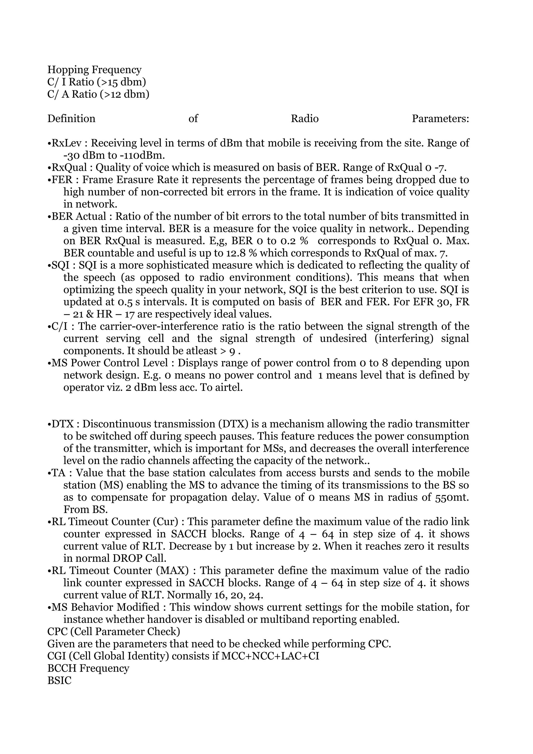 Hopping Frequency
C/ I Ratio (>15 dbm)
C/ A Ratio (>12 dbm)

Definition                    of                   Radio                     Parameters:

•RxLev : Receiving level in terms of dBm that mobile is receiving from the site. Range of
   -30 dBm to -110dBm.
•RxQual : Quality of voice which is measured on basis of BER. Range of RxQual 0 -7.
•FER : Frame Erasure Rate it represents the percentage of frames being dropped due to
   high number of non-corrected bit errors in the frame. It is indication of voice quality
   in network.
•BER Actual : Ratio of the number of bit errors to the total number of bits transmitted in
   a given time interval. BER is a measure for the voice quality in network.. Depending
   on BER RxQual is measured. E,g, BER 0 to 0.2 % corresponds to RxQual 0. Max.
   BER countable and useful is up to 12.8 % which corresponds to RxQual of max. 7.
•SQI : SQI is a more sophisticated measure which is dedicated to reflecting the quality of
   the speech (as opposed to radio environment conditions). This means that when
   optimizing the speech quality in your network, SQI is the best criterion to use. SQI is
   updated at 0.5 s intervals. It is computed on basis of BER and FER. For EFR 30, FR
   – 21 & HR – 17 are respectively ideal values.
•C/I : The carrier-over-interference ratio is the ratio between the signal strength of the
   current serving cell and the signal strength of undesired (interfering) signal
   components. It should be atleast > 9 .
•MS Power Control Level : Displays range of power control from 0 to 8 depending upon
   network design. E.g. 0 means no power control and 1 means level that is defined by
   operator viz. 2 dBm less acc. To airtel.


•DTX : Discontinuous transmission (DTX) is a mechanism allowing the radio transmitter
   to be switched off during speech pauses. This feature reduces the power consumption
   of the transmitter, which is important for MSs, and decreases the overall interference
   level on the radio channels affecting the capacity of the network..
•TA : Value that the base station calculates from access bursts and sends to the mobile
   station (MS) enabling the MS to advance the timing of its transmissions to the BS so
   as to compensate for propagation delay. Value of 0 means MS in radius of 550mt.
   From BS.
•RL Timeout Counter (Cur) : This parameter define the maximum value of the radio link
   counter expressed in SACCH blocks. Range of 4 – 64 in step size of 4. it shows
   current value of RLT. Decrease by 1 but increase by 2. When it reaches zero it results
   in normal DROP Call.
•RL Timeout Counter (MAX) : This parameter define the maximum value of the radio
   link counter expressed in SACCH blocks. Range of 4 – 64 in step size of 4. it shows
   current value of RLT. Normally 16, 20, 24.
•MS Behavior Modified : This window shows current settings for the mobile station, for
   instance whether handover is disabled or multiband reporting enabled.
CPC (Cell Parameter Check)
Given are the parameters that need to be checked while performing CPC.
CGI (Cell Global Identity) consists if MCC+NCC+LAC+CI
BCCH Frequency
BSIC
 