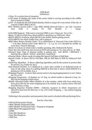 GSM Band
                                         Definitions:
1.Time: It is system time of computer.
2.Cell name: It displays the name of the sector which is serving according to the cellfile
    that is loaded in TEMS.
3.CGI : It stands for the Cell Global Identity which is unique for every sector of the site. It
    consists of MCC,MNC,LAC,CI.
MCC: Mobile Country Code 0 – 999 MNC: Mobile Network Code 0 – 99 LAC : Location
    Area       Code     0      -65535      CI:     Cell     Identity     0      –     65535

•Cell GPRS Support: Tells sector is having GPRS or not. Values are Yes or No .
•Band : It tells in which Freq. Band mobile is operating e.g. GSM 900/ 1800.
•BCCH ARFCN: It tells by which BCCH is the mobile station getting served.
•TCH ARFCN: On which Traffic Freq. call is going on.
•BSIC (Base Station Identity Code) : It is combination of Network Color Code (NCC) (0
   – 7) & Base Station Color Code (BCC) (0 – 7). e.g. 62. It is decoded by mobile on
   every Sync. Channel Message.
•Mode: It is shows in which state is mobile operating, Idle, Dedicated & Packet.
•Time slot: On which time slot of current TCH call is going on. Viz. time slot no. of TRX.
•Channel Type: Type of channel mobile is getting now. Like BCCH / SDCCH/8 +
   SACCH/C8 or CBCH / TCH/F +FACCH/F +SACCH/F.
•Channel Mode : Shows mode of coding like Speech Full Rate of Half Rate.
•Speech Codec: It shows FR for Full Rate, HR for Half Rate & EFR for Enhanced Full
   Rate.
•Ciphering Algorithm : It shows ciphering algorithm used by the system to protect data
   for privacy. E.g. Cipher by A5/2.
•Sub Channel Number: It is displayed at a time when mobile is on dedicated mode at
   time of call setup when it is getting SDCCH at that time it shows which SDCCH it is
   getting out of 8 available. E.g. 2.
•Hopping Channel : It shows that current sector is having hopping feature or not. Values
   are Yes or No.
•Hopping Frequencies : It displays no. of freq. on which mobile is allowed to hop. viz.
   MA List for hopping of that sector.
•Mobile Allocation Index Offset (MAIO): It is the number which tells from which freq.
   from given MA list for sector hopping has to be started. E.g. 0 means sector will start
   from first freq. to hop.
•Hopping Sequence Number (HSN) : Indicates sequence in which frequencies are
   allowed to hop from the MA List. 0- 63. 0 for Cyclic Hopping, 1 – 63 random hopping
   sequences.

Following is the procedure and parameters that need to checked while performing Drive

                                     Test for a New Site.
• CPC (Cell Parameter Check)
• MOC (Mobile Originated Calls)
• MTC (Mobile Terminated Calls – Prepaid to Postpaid)
• SMS (Short Messaging Service)
• GPRS
• Intra Site Handover
• Inter Site Handover
• TRX Test
 