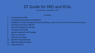 DT Guide for XRO and XCAL
Created By: Fahad Khan CTX
Summary
1. Connecting UE to XRO
2. Locking/Unlocking specific band/EARFCN
3. Disabling 5G in DSS sites (Dynamic Spectrum Sharing , parallel use of LTE and 5G in the same frequency band.)
4. Checking if site exists in XRO DB
5. Check RF Conditions for ATP Test
6. Connection UE to XCAL
7. Specific Windows for ATP readings
8. E911 live call script
9. VAM test call sample
10. DSS ATP Testing Procedure
11. CBRS ATP Testing Procedure
12. Filling TVW Form
 