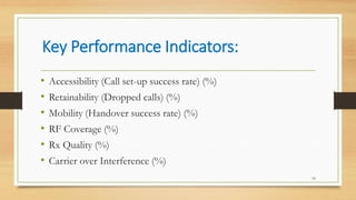 Key Performance Indicators:
16
• Accessibility (Call set-up success rate) (%)
• Retainability (Dropped calls) (%)
• Mobility (Handover success rate) (%)
• RF Coverage (%)
• Rx Quality (%)
• Carrier over Interference (%)
 