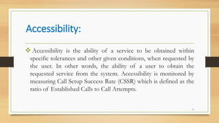 Accessibility:
17
 Accessibility is the ability of a service to be obtained within
specific tolerances and other given conditions, when requested by
the user. In other words, the ability of a user to obtain the
requested service from the system. Accessibility is monitored by
measuring Call Setup Success Rate (CSSR) which is defined as the
ratio of Established Calls to Call Attempts.
 
