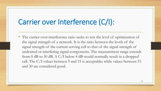Carrier over Interference (C/I):
• The carrier-over-interference ratio seeks to test the level of optimization of
the signal strength of a network. It is the ratio between the levels of the
signal strength of the current serving cell to that of the signal strength of
undesired or interfering signal components. The measurement range extends
from 0 dB to 30 dB. A C/I below 4 dB would normally result in a dropped
call. The C/I values between 9 and 15 is acceptable; while values between 15
and 30 are considered good.
22
 