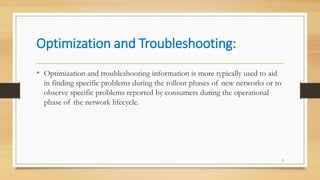 Optimization and Troubleshooting:
9
• Optimization and troubleshooting information is more typically used to aid
in finding specific problems during the rollout phases of new networks or to
observe specific problems reported by consumers during the operational
phase of the network lifecycle.
 