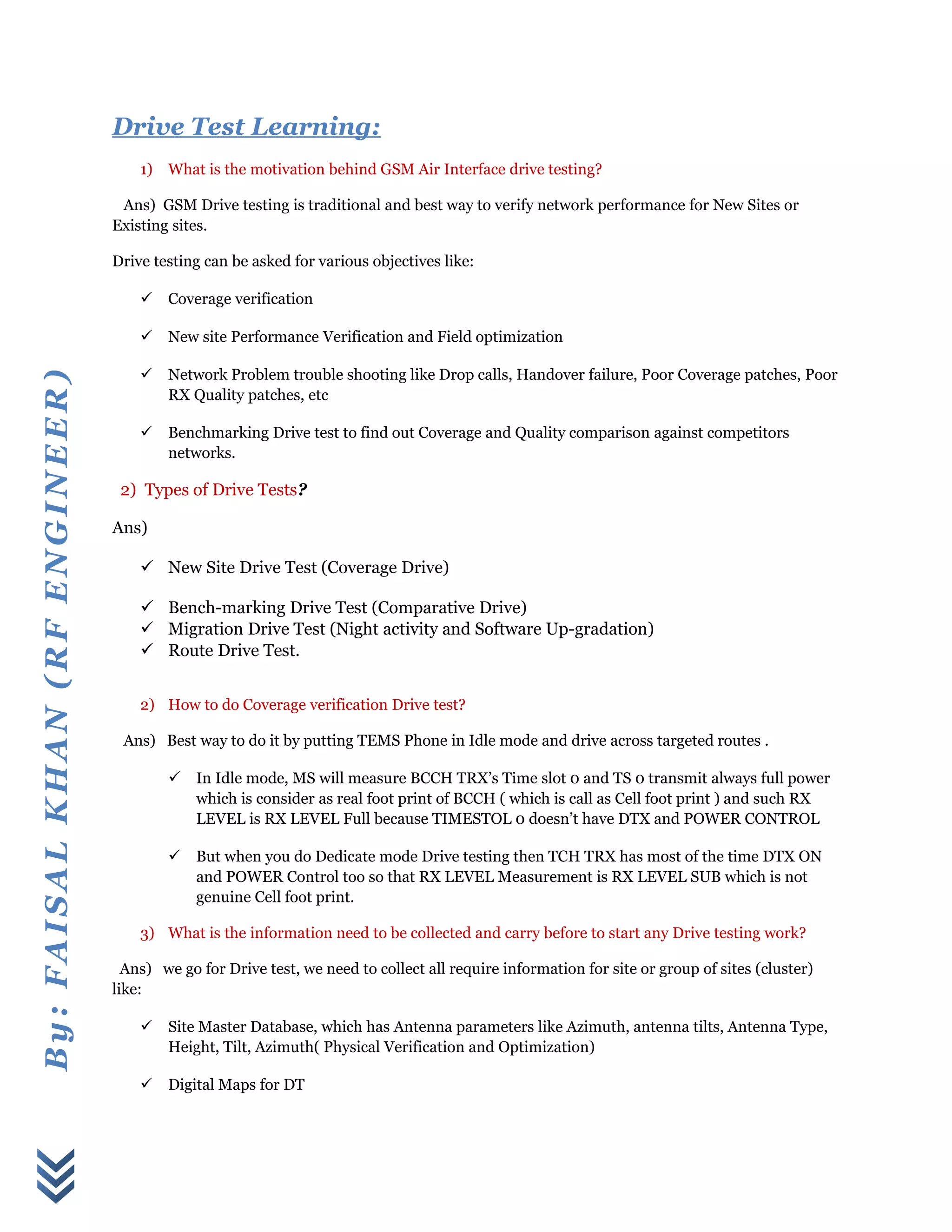 By:FAISALKHAN(RFENGINEER)
Drive Test Learning:
1) What is the motivation behind GSM Air Interface drive testing?
Ans) GSM Drive testing is traditional and best way to verify network performance for New Sites or
Existing sites.
Drive testing can be asked for various objectives like:
 Coverage verification
 New site Performance Verification and Field optimization
 Network Problem trouble shooting like Drop calls, Handover failure, Poor Coverage patches, Poor
RX Quality patches, etc
 Benchmarking Drive test to find out Coverage and Quality comparison against competitors
networks.
2) Types of Drive Tests?
Ans)
 New Site Drive Test (Coverage Drive)
 Bench-marking Drive Test (Comparative Drive)
 Migration Drive Test (Night activity and Software Up-gradation)
 Route Drive Test.
2) How to do Coverage verification Drive test?
Ans) Best way to do it by putting TEMS Phone in Idle mode and drive across targeted routes .
 In Idle mode, MS will measure BCCH TRX’s Time slot 0 and TS 0 transmit always full power
which is consider as real foot print of BCCH ( which is call as Cell foot print ) and such RX
LEVEL is RX LEVEL Full because TIMESTOL 0 doesn’t have DTX and POWER CONTROL
 But when you do Dedicate mode Drive testing then TCH TRX has most of the time DTX ON
and POWER Control too so that RX LEVEL Measurement is RX LEVEL SUB which is not
genuine Cell foot print.
3) What is the information need to be collected and carry before to start any Drive testing work?
Ans) we go for Drive test, we need to collect all require information for site or group of sites (cluster)
like:
 Site Master Database, which has Antenna parameters like Azimuth, antenna tilts, Antenna Type,
Height, Tilt, Azimuth( Physical Verification and Optimization)
 Digital Maps for DT
 