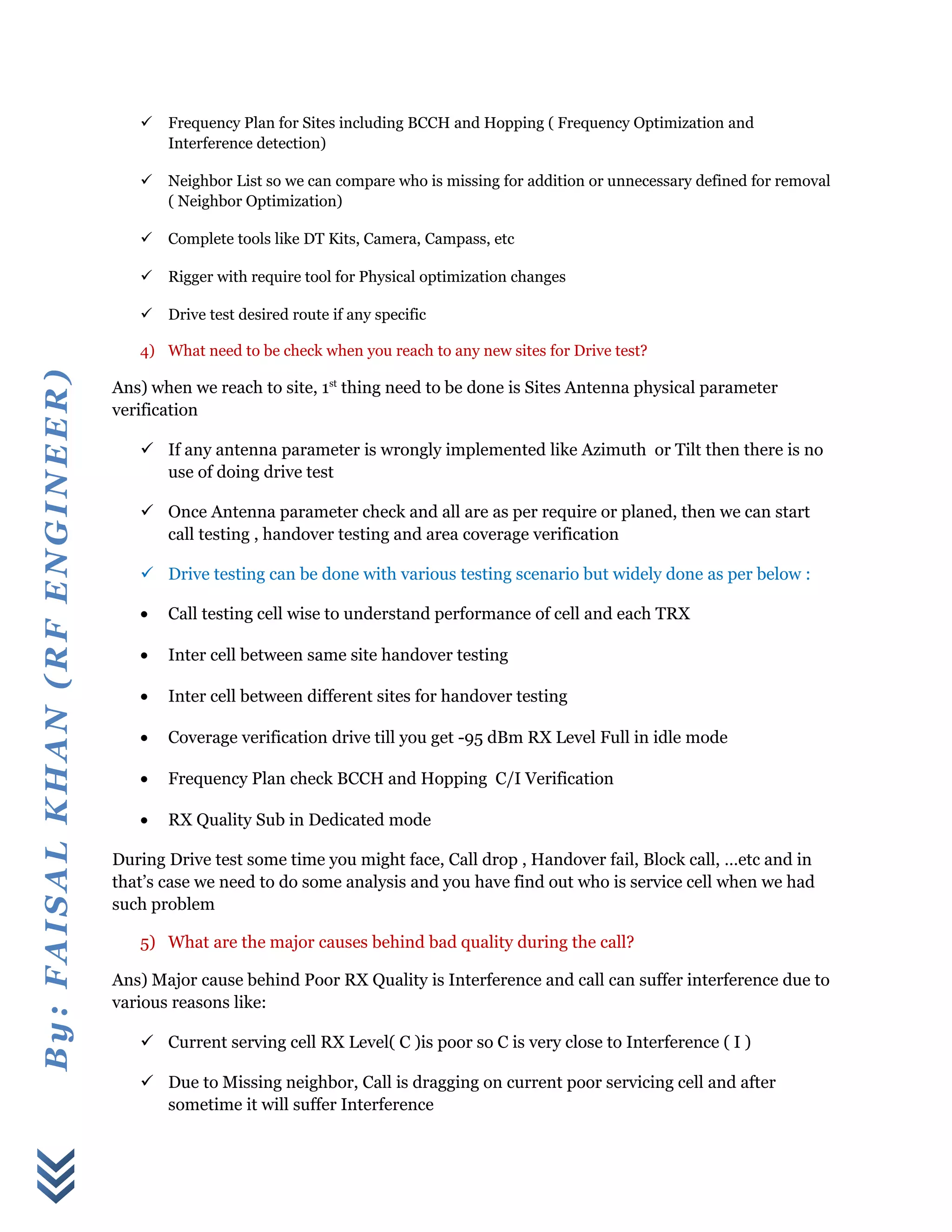 By:FAISALKHAN(RFENGINEER)
 Frequency Plan for Sites including BCCH and Hopping ( Frequency Optimization and
Interference detection)
 Neighbor List so we can compare who is missing for addition or unnecessary defined for removal
( Neighbor Optimization)
 Complete tools like DT Kits, Camera, Campass, etc
 Rigger with require tool for Physical optimization changes
 Drive test desired route if any specific
4) What need to be check when you reach to any new sites for Drive test?
Ans) when we reach to site, 1st
thing need to be done is Sites Antenna physical parameter
verification
 If any antenna parameter is wrongly implemented like Azimuth or Tilt then there is no
use of doing drive test
 Once Antenna parameter check and all are as per require or planed, then we can start
call testing , handover testing and area coverage verification
 Drive testing can be done with various testing scenario but widely done as per below :
• Call testing cell wise to understand performance of cell and each TRX
• Inter cell between same site handover testing
• Inter cell between different sites for handover testing
• Coverage verification drive till you get -95 dBm RX Level Full in idle mode
• Frequency Plan check BCCH and Hopping C/I Verification
• RX Quality Sub in Dedicated mode
During Drive test some time you might face, Call drop , Handover fail, Block call, …etc and in
that’s case we need to do some analysis and you have find out who is service cell when we had
such problem
5) What are the major causes behind bad quality during the call?
Ans) Major cause behind Poor RX Quality is Interference and call can suffer interference due to
various reasons like:
 Current serving cell RX Level( C )is poor so C is very close to Interference ( I )
 Due to Missing neighbor, Call is dragging on current poor servicing cell and after
sometime it will suffer Interference
 