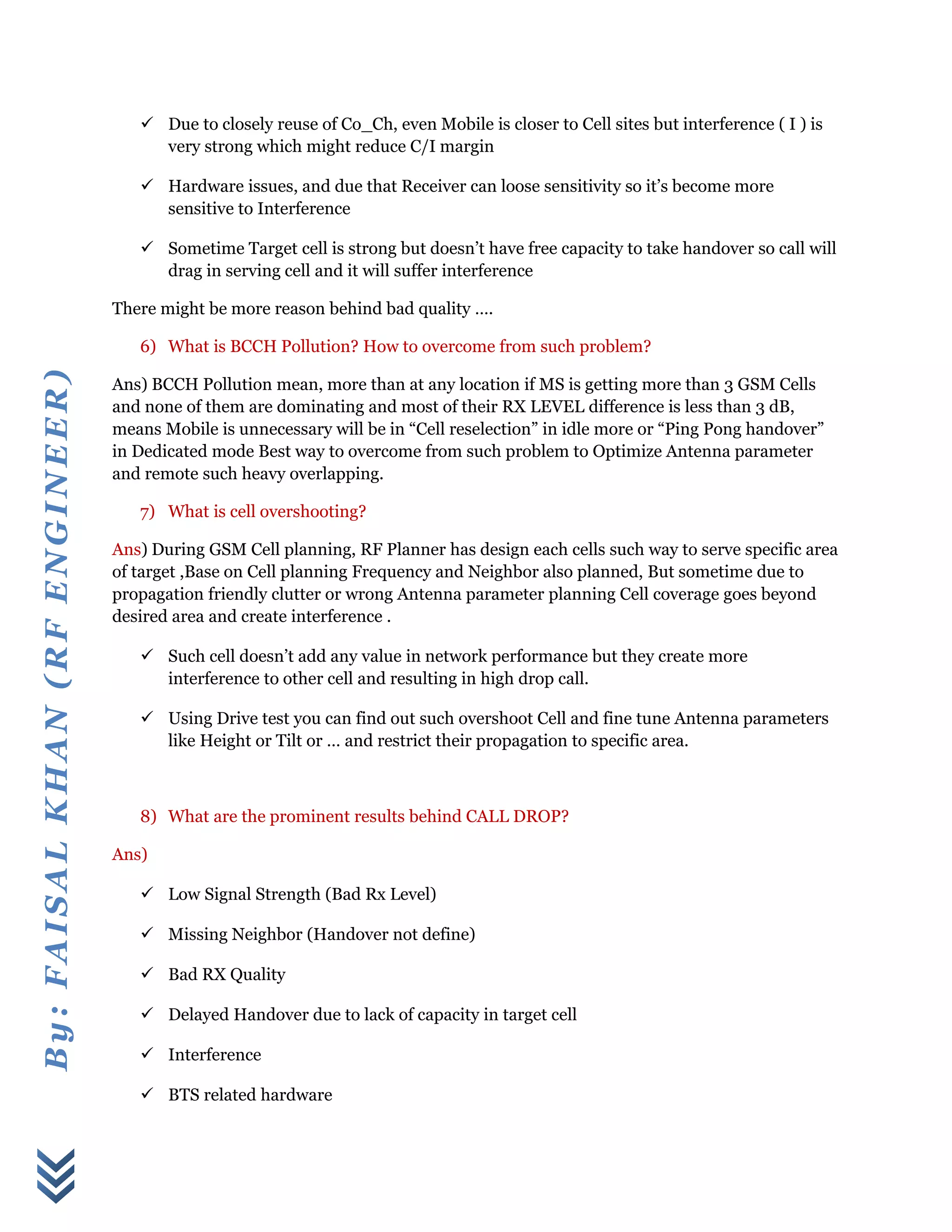 By:FAISALKHAN(RFENGINEER)
 Due to closely reuse of Co_Ch, even Mobile is closer to Cell sites but interference ( I ) is
very strong which might reduce C/I margin
 Hardware issues, and due that Receiver can loose sensitivity so it’s become more
sensitive to Interference
 Sometime Target cell is strong but doesn’t have free capacity to take handover so call will
drag in serving cell and it will suffer interference
There might be more reason behind bad quality ….
6) What is BCCH Pollution? How to overcome from such problem?
Ans) BCCH Pollution mean, more than at any location if MS is getting more than 3 GSM Cells
and none of them are dominating and most of their RX LEVEL difference is less than 3 dB,
means Mobile is unnecessary will be in “Cell reselection” in idle more or “Ping Pong handover”
in Dedicated mode Best way to overcome from such problem to Optimize Antenna parameter
and remote such heavy overlapping.
7) What is cell overshooting?
Ans) During GSM Cell planning, RF Planner has design each cells such way to serve specific area
of target ,Base on Cell planning Frequency and Neighbor also planned, But sometime due to
propagation friendly clutter or wrong Antenna parameter planning Cell coverage goes beyond
desired area and create interference .
 Such cell doesn’t add any value in network performance but they create more
interference to other cell and resulting in high drop call.
 Using Drive test you can find out such overshoot Cell and fine tune Antenna parameters
like Height or Tilt or … and restrict their propagation to specific area.
8) What are the prominent results behind CALL DROP?
Ans)
 Low Signal Strength (Bad Rx Level)
 Missing Neighbor (Handover not define)
 Bad RX Quality
 Delayed Handover due to lack of capacity in target cell
 Interference
 BTS related hardware
 