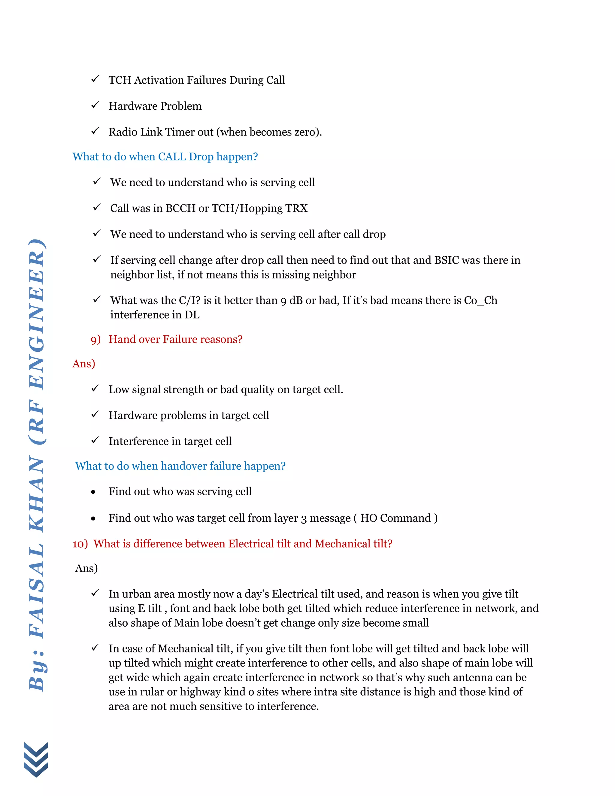 By:FAISALKHAN(RFENGINEER)
 TCH Activation Failures During Call
 Hardware Problem
 Radio Link Timer out (when becomes zero).
What to do when CALL Drop happen?
 We need to understand who is serving cell
 Call was in BCCH or TCH/Hopping TRX
 We need to understand who is serving cell after call drop
 If serving cell change after drop call then need to find out that and BSIC was there in
neighbor list, if not means this is missing neighbor
 What was the C/I? is it better than 9 dB or bad, If it’s bad means there is Co_Ch
interference in DL
9) Hand over Failure reasons?
Ans)
 Low signal strength or bad quality on target cell.
 Hardware problems in target cell
 Interference in target cell
What to do when handover failure happen?
• Find out who was serving cell
• Find out who was target cell from layer 3 message ( HO Command )
10) What is difference between Electrical tilt and Mechanical tilt?
Ans)
 In urban area mostly now a day’s Electrical tilt used, and reason is when you give tilt
using E tilt , font and back lobe both get tilted which reduce interference in network, and
also shape of Main lobe doesn’t get change only size become small
 In case of Mechanical tilt, if you give tilt then font lobe will get tilted and back lobe will
up tilted which might create interference to other cells, and also shape of main lobe will
get wide which again create interference in network so that’s why such antenna can be
use in rular or highway kind o sites where intra site distance is high and those kind of
area are not much sensitive to interference.
 