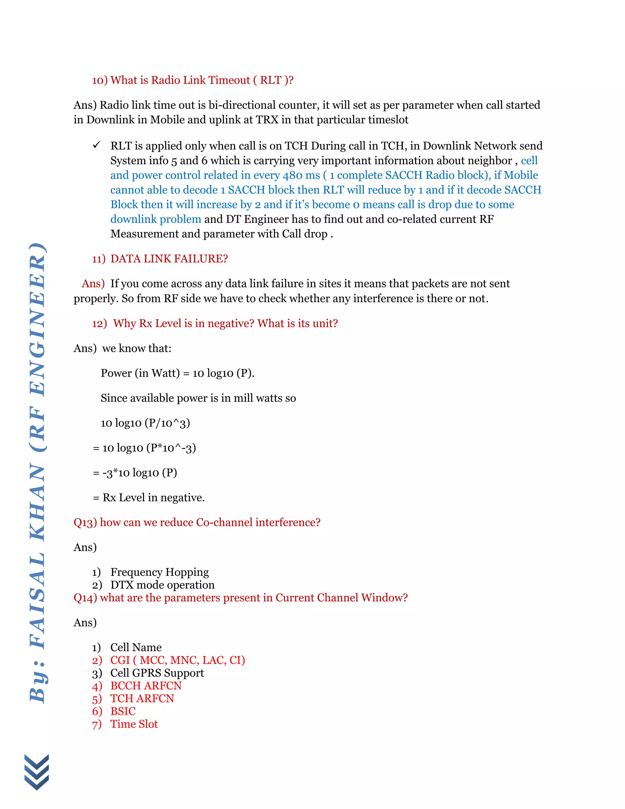 By:FAISALKHAN(RFENGINEER)
10) What is Radio Link Timeout ( RLT )?
Ans) Radio link time out is bi-directional counter, it will set as per parameter when call started
in Downlink in Mobile and uplink at TRX in that particular timeslot
 RLT is applied only when call is on TCH During call in TCH, in Downlink Network send
System info 5 and 6 which is carrying very important information about neighbor , cell
and power control related in every 480 ms ( 1 complete SACCH Radio block), if Mobile
cannot able to decode 1 SACCH block then RLT will reduce by 1 and if it decode SACCH
Block then it will increase by 2 and if it’s become 0 means call is drop due to some
downlink problem and DT Engineer has to find out and co-related current RF
Measurement and parameter with Call drop .
11) DATA LINK FAILURE?
Ans) If you come across any data link failure in sites it means that packets are not sent
properly. So from RF side we have to check whether any interference is there or not.
12) Why Rx Level is in negative? What is its unit?
Ans) we know that:
Power (in Watt) = 10 log10 (P).
Since available power is in mill watts so
10 log10 (P/10^3)
= 10 log10 (P*10^-3)
= -3*10 log10 (P)
= Rx Level in negative.
Q13) how can we reduce Co-channel interference?
Ans)
1) Frequency Hopping
2) DTX mode operation
Q14) what are the parameters present in Current Channel Window?
Ans)
1) Cell Name
2) CGI ( MCC, MNC, LAC, CI)
3) Cell GPRS Support
4) BCCH ARFCN
5) TCH ARFCN
6) BSIC
7) Time Slot
 