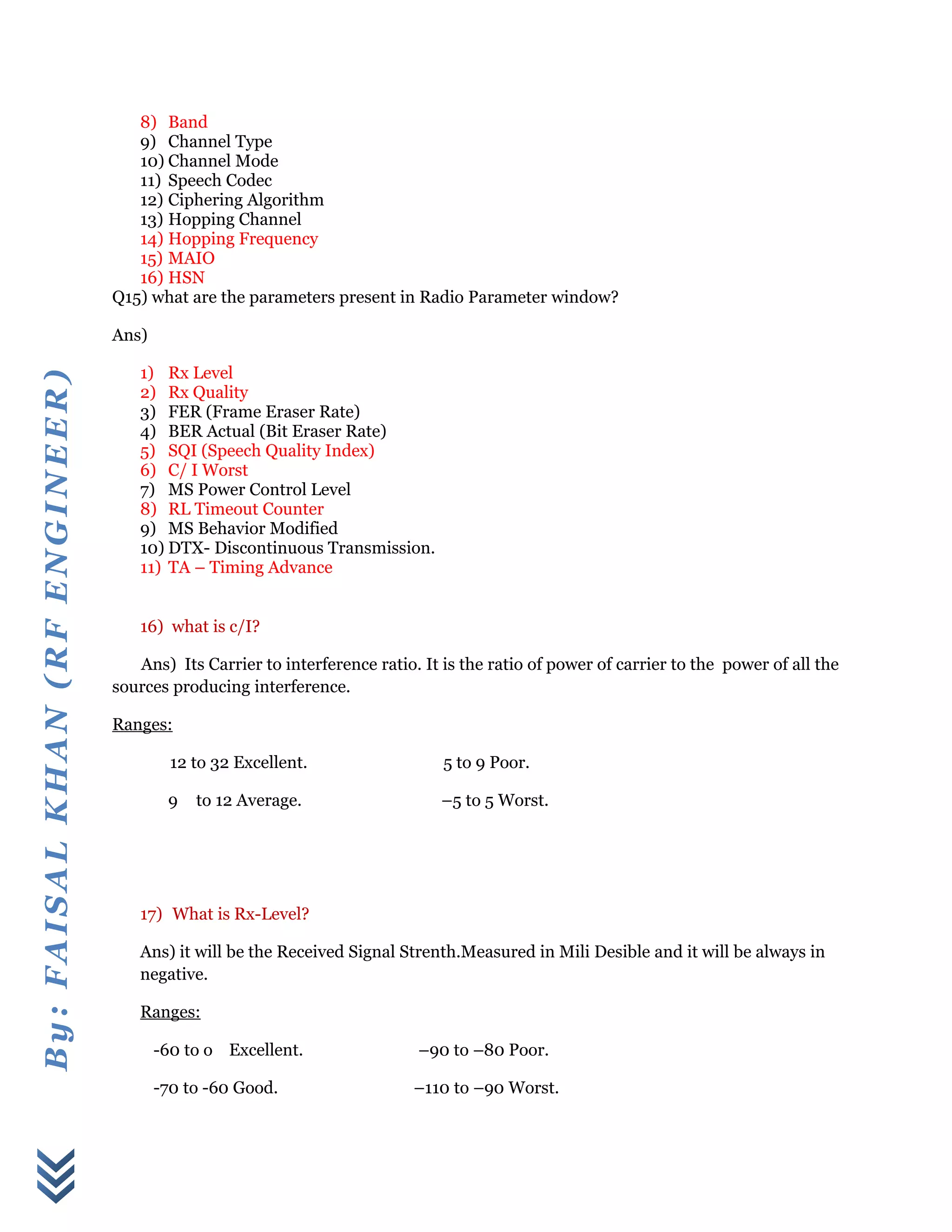 By:FAISALKHAN(RFENGINEER)
8) Band
9) Channel Type
10) Channel Mode
11) Speech Codec
12) Ciphering Algorithm
13) Hopping Channel
14) Hopping Frequency
15) MAIO
16) HSN
Q15) what are the parameters present in Radio Parameter window?
Ans)
1) Rx Level
2) Rx Quality
3) FER (Frame Eraser Rate)
4) BER Actual (Bit Eraser Rate)
5) SQI (Speech Quality Index)
6) C/ I Worst
7) MS Power Control Level
8) RL Timeout Counter
9) MS Behavior Modified
10) DTX- Discontinuous Transmission.
11) TA – Timing Advance
16) what is c/I?
Ans) Its Carrier to interference ratio. It is the ratio of power of carrier to the power of all the
sources producing interference.
Ranges:
12 to 32 Excellent. 5 to 9 Poor.
9 to 12 Average. –5 to 5 Worst.
17) What is Rx-Level?
Ans) it will be the Received Signal Strenth.Measured in Mili Desible and it will be always in
negative.
Ranges:
-60 to o Excellent. –90 to –80 Poor.
-70 to -60 Good. –110 to –90 Worst.
 