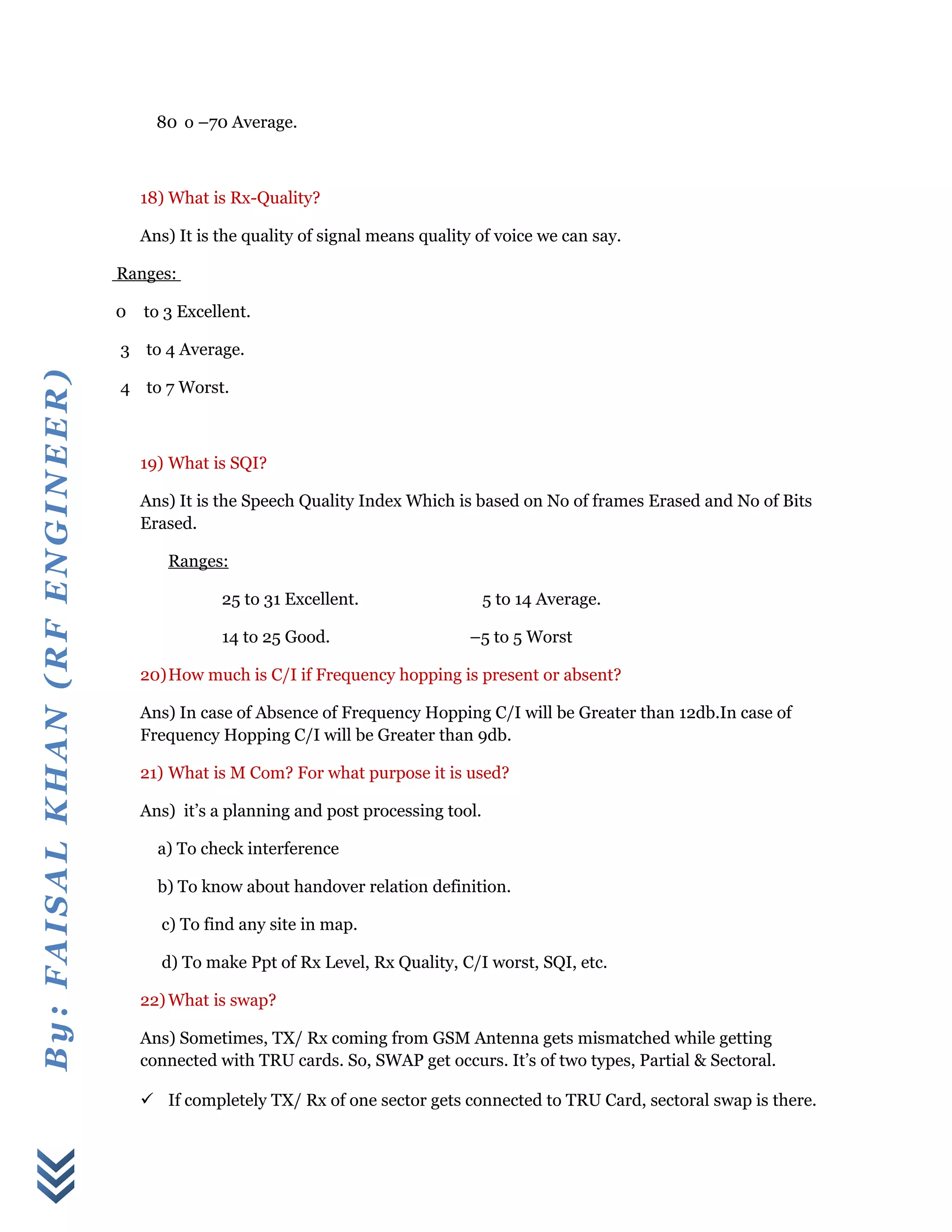 By:FAISALKHAN(RFENGINEER)
80 o –70 Average.
18) What is Rx-Quality?
Ans) It is the quality of signal means quality of voice we can say.
Ranges:
0 to 3 Excellent.
3 to 4 Average.
4 to 7 Worst.
19) What is SQI?
Ans) It is the Speech Quality Index Which is based on No of frames Erased and No of Bits
Erased.
Ranges:
25 to 31 Excellent. 5 to 14 Average.
14 to 25 Good. –5 to 5 Worst
20)How much is C/I if Frequency hopping is present or absent?
Ans) In case of Absence of Frequency Hopping C/I will be Greater than 12db.In case of
Frequency Hopping C/I will be Greater than 9db.
21) What is M Com? For what purpose it is used?
Ans) it’s a planning and post processing tool.
a) To check interference
b) To know about handover relation definition.
c) To find any site in map.
d) To make Ppt of Rx Level, Rx Quality, C/I worst, SQI, etc.
22) What is swap?
Ans) Sometimes, TX/ Rx coming from GSM Antenna gets mismatched while getting
connected with TRU cards. So, SWAP get occurs. It’s of two types, Partial & Sectoral.
 If completely TX/ Rx of one sector gets connected to TRU Card, sectoral swap is there.
 