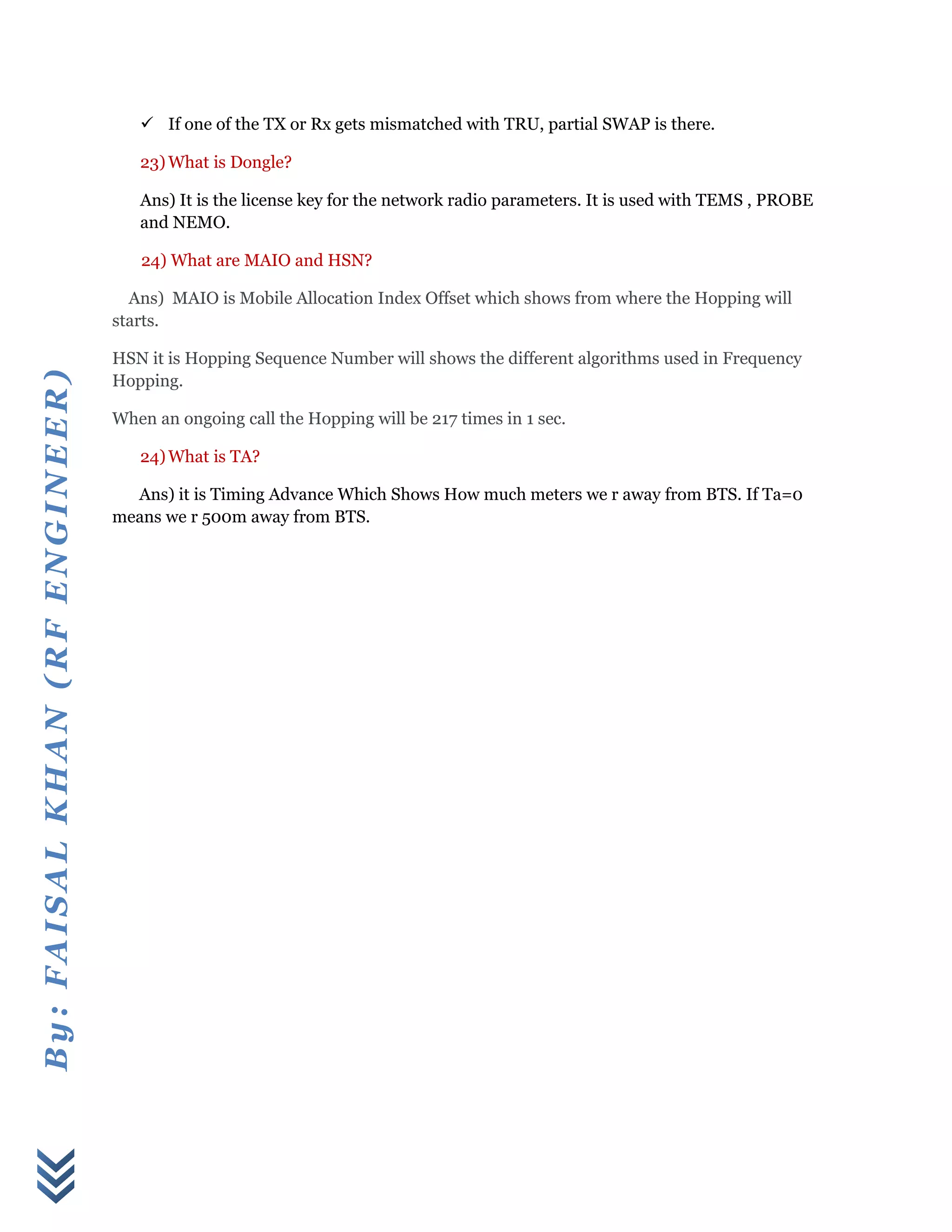 By:FAISALKHAN(RFENGINEER)
 If one of the TX or Rx gets mismatched with TRU, partial SWAP is there.
23) What is Dongle?
Ans) It is the license key for the network radio parameters. It is used with TEMS , PROBE
and NEMO.
24) What are MAIO and HSN?
Ans) MAIO is Mobile Allocation Index Offset which shows from where the Hopping will
starts.
HSN it is Hopping Sequence Number will shows the different algorithms used in Frequency
Hopping.
When an ongoing call the Hopping will be 217 times in 1 sec.
24)What is TA?
Ans) it is Timing Advance Which Shows How much meters we r away from BTS. If Ta=0
means we r 500m away from BTS.
 