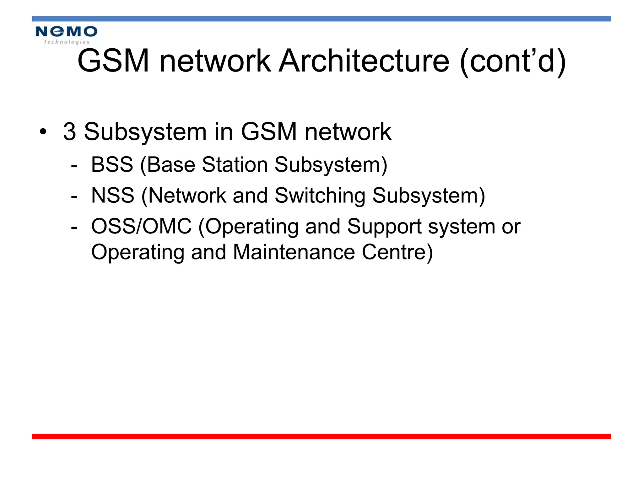 GSM network Architecture (cont’d)

• 3 Subsystem in GSM network
  - BSS (Base Station Subsystem)
  - NSS (Network and Switching Subsystem)
  - OSS/OMC (Operating and Support system or
    Operating and Maintenance Centre)
 